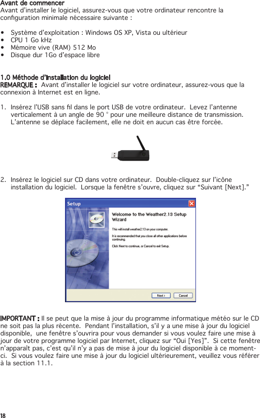 18Avant de commencerAvantd’installerlelogiciel,assurez-vousquevotreordinateurrencontrelacongurationminimalenécessairesuivante:• Systèmed’exploitation:WindowsOSXP,Vistaouultérieur• CPU1GokHz• Mémoirevive(RAM)512Mo• Disquedur1God’espacelibre1.0Méthoded’installationdulogicielREMARQUE :  Avantd’installerlelogicielsurvotreordinateur,assurez-vousquelaconnexion à Internet est en ligne.1. Insérezl’USBsansldansleportUSBdevotreordinateur.Levezl’antenneverticalementàunanglede90°pourunemeilleuredistancedetransmission. L’antenne se déplace facilement, elle ne doit en aucun cas être forcée.2. InsérezlelogicielsurCDdansvotreordinateur.Double-cliquezsurl’icôneinstallationdulogiciel.Lorsquelafenêtres’ouvre,cliquezsur“Suivant[Next].”IMPORTANT : Il se peut que la mise à jour du programme informatique météo sur le CD ne soit pas la plus récente.  Pendant l’installation, s’il y a une mise à jour du logiciel disponible,unefenêtres’ouvrirapourvousdemandersivousvoulezfaireunemiseàjourdevotreprogrammelogicielparInternet,cliquezsur“Oui[Yes]”.Sicettefenêtren’apparaît pas, c’est qu’il n’y a pas de mise à jour du logiciel disponible à ce moment-ci.Sivousvoulezfaireunemiseàjourdulogicielultérieurement,veuillezvousréférerà la section 11.1.