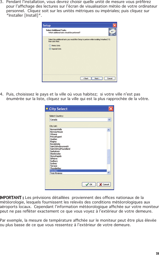 193. Pendantl’installation,vousdevrezchoisirquelleunitédemesurevouspréférezpourl’achagedeslecturessurl’écrandevisualisationmétéodevotreordinateurpersonnel.Cliquezsoitsurlesunitésmétriquesouimpériales;puiscliquezsur″Installer[Install]″.4. Puis,choisissezlepaysetlavilleoùvoushabitez;sivotrevillen’estpasénuméréesurlaliste,cliquezsurlavillequiestlaplusrapprochéedelavôtre.IMPORTANT : Lesprévisionsdétailléesproviennentdesocesnationauxdelamétéorologie, lesquels fournissent les relevés des conditions météorologiques aux aéroportslocaux.Cependantl’informationmétéorologiqueachéesurvotremoniteurpeutnepasreéterexactementcequevousvoyezàl’extérieurdevotredemeure.Parexemple,lamesuredetempératureachéesurlemoniteurpeutêtreplusélevéeouplusbassedecequevousressentezàl’extérieurdevotredemeure. 
