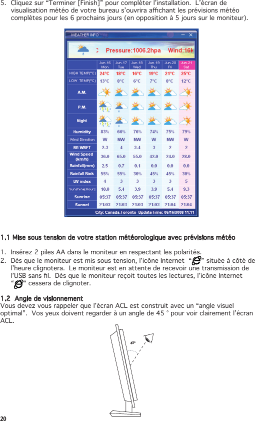 205. Cliquezsur“Terminer[Finish]”pourcompléterl’installation.L’écrandevisualisationmétéodevotrebureaus’ouvriraachantlesprévisionsmétéocomplètes pour les 6 prochains jours (en opposition à 5 jours sur le moniteur).1.1 Mise sous tension de votre station météorologique avec prévisions météo1. Insérez2pilesAAdanslemoniteurenrespectantlespolarités.2.  Dès que le moniteur est mis sous tension, l’icône Internet  “ ” située à côté de l’heure clignotera.  Le moniteur est en attente de recevoir une transmission de l’USBsansl.Dèsquelemoniteurreçoittoutesleslectures,l’icôneInternet “ “ cessera de clignoter.1.2  Angle de visionnementVousdevezvousrappelerquel’écranACLestconstruitavecun“anglevisueloptimal”.Vosyeuxdoiventregarderàunanglede45°pourvoirclairementl’écranACL.45º