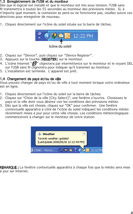 211.3  Enregistrement de l’USB et du moniteurDès que le logiciel est installé et que le moniteur est mis sous tension, l’USB sans ltransmettraàtoutesles55secondesaumoniteurdesprévisionsmétéo.Si,àn’importequelmoment,laconnexionseperdounefonctionnepas,veuillezsuivrecesdirectives pour enregistrer de nouveau.1. Cliquezdirectementsurl’icônedusoleilsituéesurlabarredetâches.Icône du soleil2. Cliquezsur″Device″,puiscliquezsur″DeviceRegister″.3. Appuyezsurlatouche[REGISTER] sur le moniteur. 4.  L’icône Internet “ ” clignotera par intermittence sur le moniteur et le voyant DEL surl’USBsanslclignoterapourindiquerqu’iltransmetaumoniteur.5.  L’installation est terminée.  L’appareil est prêt.1.4  Changement de pays et/ou de villeVouspouvezchangerdepayset/oudevilleàtoutmomentlorsquevotreordinateurest en ligne.1. Cliquezdirectementsurl’icônedusoleilsurlabarredetâches.2. Cliquezsur“Choixdelaville[CitySelect]”;unefenêtres’ouvrira.Choisissezlepaysetlavilledontvousdésirezvoirlesconditionsdesprévisionsmétéo.3. Dèsquelavilleestchoisie,cliquezsur“OK”pourconrmer.Unefenêtrecontextuelle apparaîtra à côté de l’icône du soleil indiquant les conditions météo récemment mises à jour pour cette ville choisie. Les conditions météorologiques commenceront à changer sur le moniteur de votre station.REMARQUE : La fenêtre contextuelle apparaîtra à chaque fois que la météo sera mise à jour sur Internet.