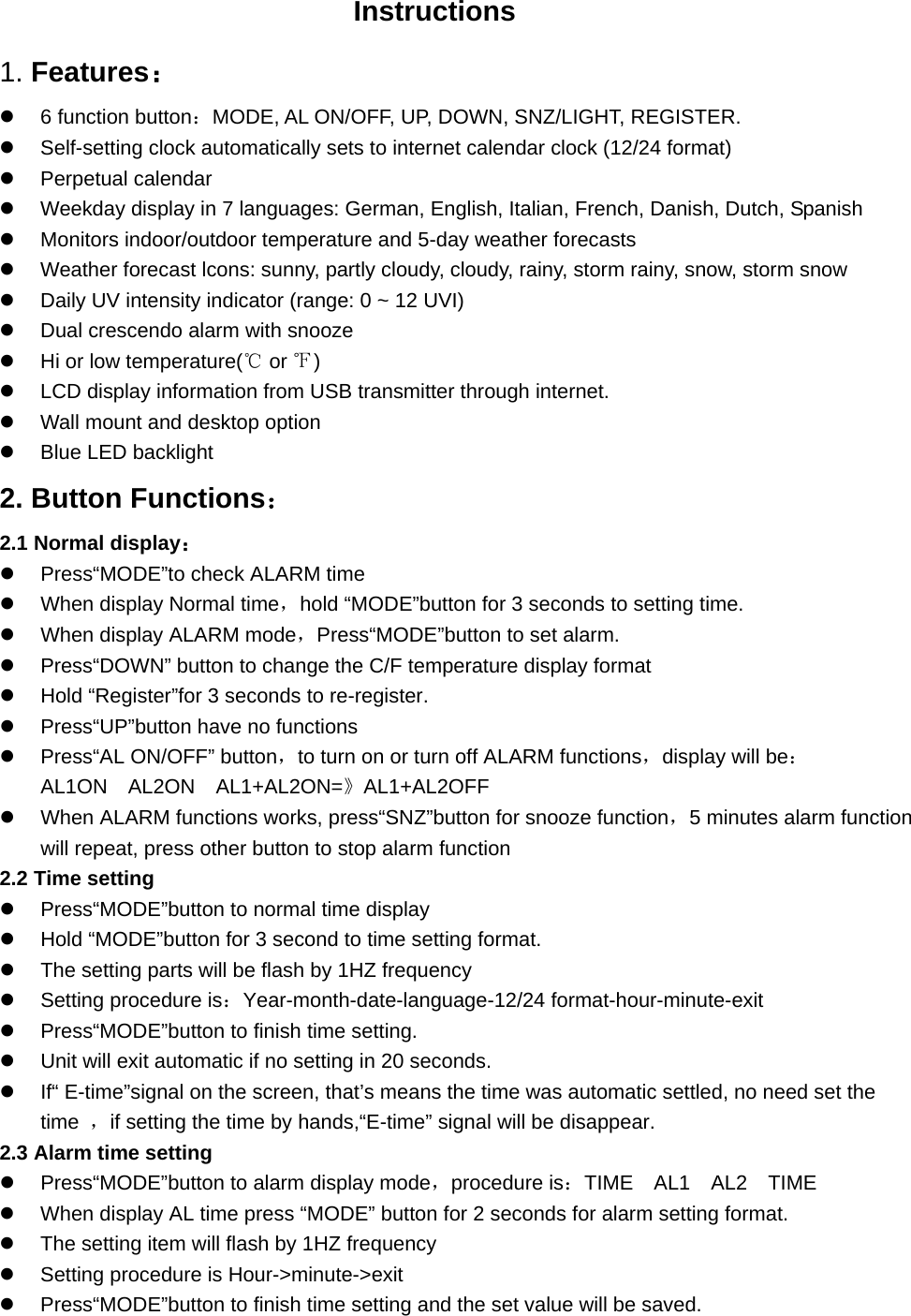                          Instructions 1. Features：    6 function button：MODE, AL ON/OFF, UP, DOWN, SNZ/LIGHT, REGISTER.   Self-setting clock automatically sets to internet calendar clock (12/24 format)   Perpetual calendar   Weekday display in 7 languages: German, English, Italian, French, Danish, Dutch, Spanish   Monitors indoor/outdoor temperature and 5-day weather forecasts   Weather forecast lcons: sunny, partly cloudy, cloudy, rainy, storm rainy, snow, storm snow   Daily UV intensity indicator (range: 0 ~ 12 UVI)   Dual crescendo alarm with snooze     Hi or low temperature(  or  )℃℉   LCD display information from USB transmitter through internet.   Wall mount and desktop option     Blue LED backlight 2. Button Functions： 2.1 Normal display：   Press“MODE”to check ALARM time   When display Normal time，hold “MODE”button for 3 seconds to setting time.     When display ALARM mode，Press“MODE”button to set alarm.   Press“DOWN” button to change the C/F temperature display format   Hold “Register”for 3 seconds to re-register.   Press“UP”button have no functions   Press“AL ON/OFF” button，to turn on or turn off ALARM functions，display will be：AL1ON　AL2ON　AL1+AL2ON=》AL1+AL2OFF   When ALARM functions works, press“SNZ”button for snooze function，5 minutes alarm function will repeat, press other button to stop alarm function 2.2 Time setting   Press“MODE”button to normal time display   Hold “MODE”button for 3 second to time setting format.   The setting parts will be flash by 1HZ frequency   Setting procedure is：Year-month-date-language-12/24 format-hour-minute-exit   Press“MODE”button to finish time setting.   Unit will exit automatic if no setting in 20 seconds.   If“ E-time”signal on the screen, that’s means the time was automatic settled, no need set the time  ，if setting the time by hands,“E-time” signal will be disappear. 2.3 Alarm time setting   Press“MODE”button to alarm display mode，procedure is：TIME AL1 AL2 TIME　　　    When display AL time press “MODE” button for 2 seconds for alarm setting format.   The setting item will flash by 1HZ frequency   Setting procedure is Hour-&gt;minute-&gt;exit   Press“MODE”button to finish time setting and the set value will be saved. 