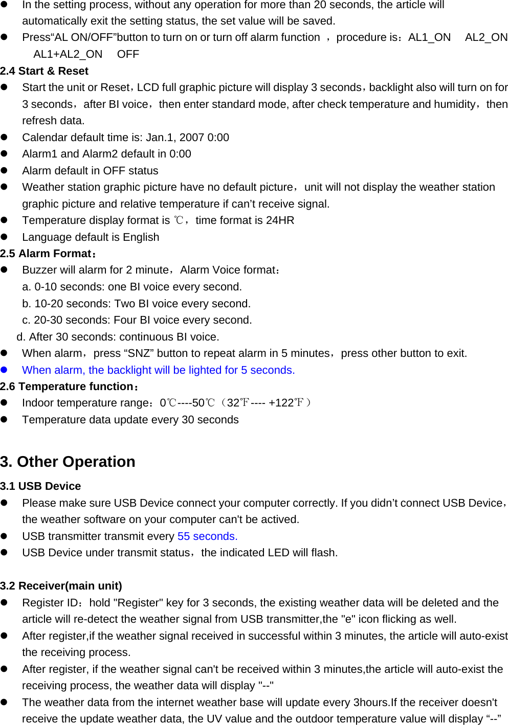   In the setting process, without any operation for more than 20 seconds, the article will automatically exit the setting status, the set value will be saved.     Press“AL ON/OFF”button to turn on or turn off alarm function  ，procedure is：AL1_ON　 AL2_ON 　AL1+AL2_ON　 OFF 2.4 Start &amp; Reset   Start the unit or Reset，LCD full graphic picture will display 3 seconds，backlight also will turn on for 3 seconds，after BI voice，then enter standard mode, after check temperature and humidity，then refresh data.   Calendar default time is: Jan.1, 2007 0:00   Alarm1 and Alarm2 default in 0:00   Alarm default in OFF status   Weather station graphic picture have no default picture，unit will not display the weather station graphic picture and relative temperature if can’t receive signal.   Temperature display format is ℃，time format is 24HR   Language default is English 2.5 Alarm Format：   Buzzer will alarm for 2 minute，Alarm Voice format： a. 0-10 seconds: one BI voice every second. b. 10-20 seconds: Two BI voice every second. c. 20-30 seconds: Four BI voice every second. d. After 30 seconds: continuous BI voice.   When alarm，press “SNZ” button to repeat alarm in 5 minutes，press other button to exit.   When alarm, the backlight will be lighted for 5 seconds. 2.6 Temperature function：   Indoor temperature range：0℃----50℃（32℉---- +122℉）   Temperature data update every 30 seconds  3. Other Operation 3.1 USB Device   Please make sure USB Device connect your computer correctly. If you didn’t connect USB Device，the weather software on your computer can&apos;t be actived.   USB transmitter transmit every 55 seconds.   USB Device under transmit status，the indicated LED will flash.  3.2 Receiver(main unit)   Register ID：hold &quot;Register&quot; key for 3 seconds, the existing weather data will be deleted and the article will re-detect the weather signal from USB transmitter,the &quot;e&quot; icon flicking as well.   After register,if the weather signal received in successful within 3 minutes, the article will auto-exist the receiving process.   After register, if the weather signal can&apos;t be received within 3 minutes,the article will auto-exist the receiving process, the weather data will display &quot;--&quot;     The weather data from the internet weather base will update every 3hours.If the receiver doesn&apos;t receive the update weather data, the UV value and the outdoor temperature value will display “--” 