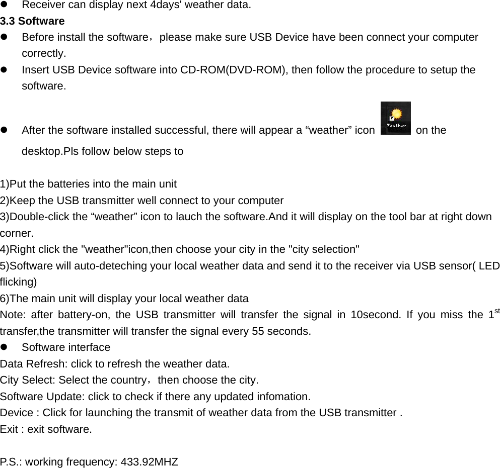   Receiver can display next 4days&apos; weather data. 3.3 Software   Before install the software，please make sure USB Device have been connect your computer correctly.   Insert USB Device software into CD-ROM(DVD-ROM), then follow the procedure to setup the software.   After the software installed successful, there will appear a “weather” icon    on the desktop.Pls follow below steps to     1)Put the batteries into the main unit 2)Keep the USB transmitter well connect to your computer 3)Double-click the “weather” icon to lauch the software.And it will display on the tool bar at right down corner. 4)Right click the &quot;weather&quot;icon,then choose your city in the &quot;city selection&quot; 5)Software will auto-deteching your local weather data and send it to the receiver via USB sensor( LED flicking) 6)The main unit will display your local weather data Note: after battery-on, the USB transmitter will transfer the signal in 10second. If you miss the 1st transfer,the transmitter will transfer the signal every 55 seconds.   Software interface Data Refresh: click to refresh the weather data. City Select: Select the country，then choose the city. Software Update: click to check if there any updated infomation. Device : Click for launching the transmit of weather data from the USB transmitter . Exit : exit software.  P.S.: working frequency: 433.92MHZ     