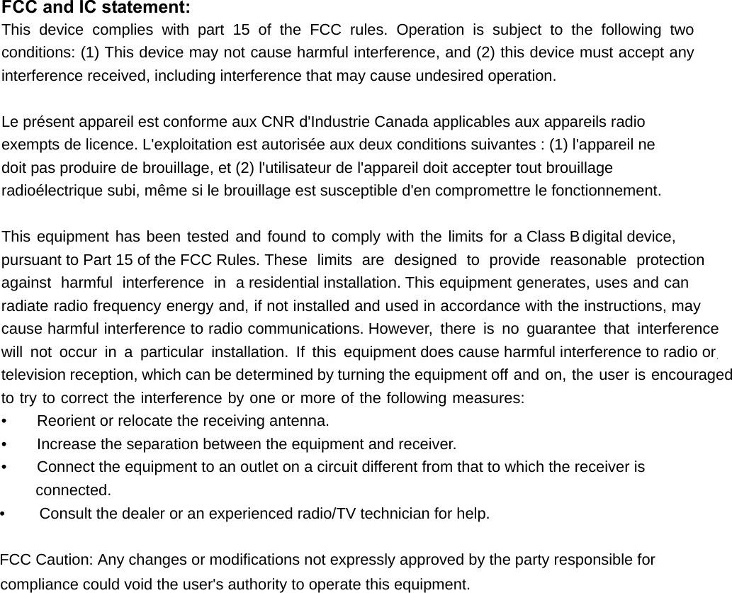  FCC and IC statement: This device complies with part 15 of the FCC rules. Operation is subject to the following two conditions: (1) This device may not cause harmful interference, and (2) this device must accept any interference received, including interference that may cause undesired operation.  Le présent appareil est conforme aux CNR d&apos;Industrie Canada applicables aux appareils radio exempts de licence. L&apos;exploitation est autorisée aux deux conditions suivantes : (1) l&apos;appareil ne doit pas produire de brouillage, et (2) l&apos;utilisateur de l&apos;appareil doit accepter tout brouillage radioélectrique subi, même si le brouillage est susceptible d&apos;en compromettre le fonctionnement.  This equipment has been tested and found to comply with the limits for D&amp;ODVV%GLJLWDOGHYLFH SXUVXDQWWR3DUWRIWKH)&amp;&amp;5XOHVThese limits are designed to provide reasonable protection against harmful interference in aresidential installation. This equipment generates, uses and can radiate radio frequency energy and, if not installed and used in accordance with the instructions, may cause harmful interference to radio communications. However, there is no guarantee that interference will not occur in a particular installation. If this equipment does cause harmful interference to radio orWelevision reception, which can be determined by turning the equipment off and on, the user is encouraged to try to correct the interference by one or more of the following measures: •    Reorient or relocate the receiving antenna. •    Increase the separation between the equipment and receiver. •    Connect the equipment to an outlet on a circuit different from that to which the Ueceiver LV connected. •    &amp;RQVXOWWKHGHDOHURUDQH[SHULHQFHGUDGLR79WHFKQLFLDQIRUKHOS)&amp;&amp;&amp;DXWLRQ$Q\FKDQJHVRUPRGLILFDWLRQVQRWH[SUHVVO\DSSURYHGE\WKHSDUW\UHVSRQVLEOHIRUFRPSOLDQFHFRXOGYRLGWKHXVHUVDXWKRULW\WRRSHUDWHWKLVHTXLSPHQW 