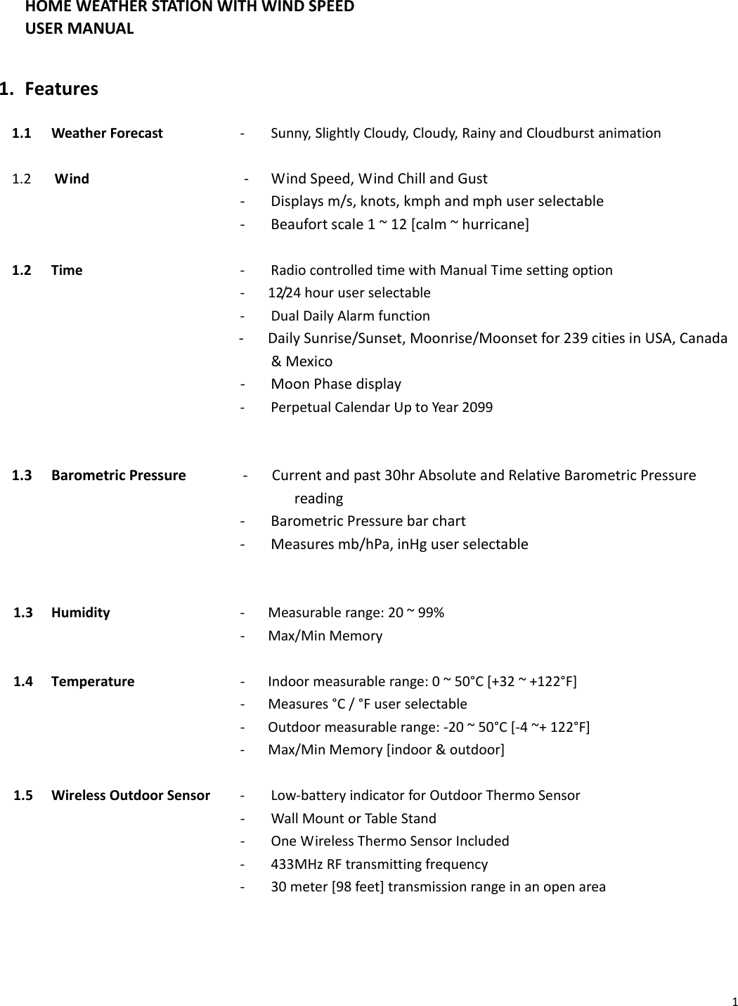 1HOMEWEATHERSTATIONWITHWINDSPEEDUSERMANUAL   1. Features1.1WeatherForecast‐Sunny,SlightlyCloudy,Cloudy,RainyandCloudburstanimation1.2Wind‐ WindSpeed,WindChillandGust ‐Displaysm/s,knots,kmphandmphuserselectable ‐Beaufortscale1~12[calm~hurricane]1.2Time        ‐RadiocontrolledtimewithManualTimesettingoption ‐12/24houruserselectable ‐DualDailyAlarmfunction‐   DailySunrise/Sunset,Moonrise/Moonsetfor239citiesinUSA,Canada&amp;Mexico‐ MoonPhasedisplay         ‐PerpetualCalendarUptoYear2099   1.3BarometricPressure‐   Currentandpast30hrAbsoluteandRelativeBarometricPressurereading ‐BarometricPressurebarchart ‐Measuresmb/hPa,inHguserselectable 1.3Humidity   ‐Measurablerange:20~99%    ‐Max/MinMemory1.4Temperature      ‐  Indoormeasurablerange:0~50°C[+32~+122°F] ‐Measures°C/°Fuserselectable          ‐   Outdoormeasurablerange:‐20~50°C[‐4~+122°F] ‐Max/MinMemory[indoor&amp;outdoor]1.5WirelessOutdoorSensor‐Low‐batteryindicatorforOutdoorThermoSensor         ‐ WallMountorTableStand ‐OneWirelessThermoSensorIncluded ‐433MHzRFtransmittingfrequency ‐30meter[98feet]transmissionrangeinanopenarea