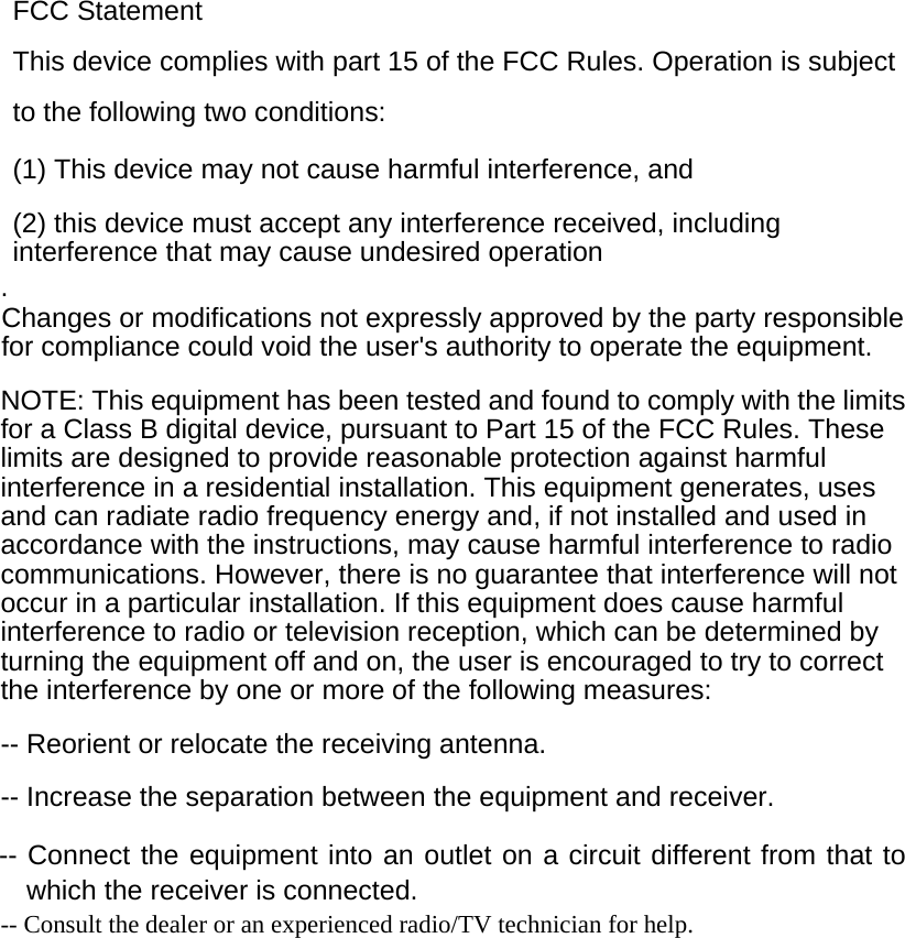   FCC Statement This device complies with part 15 of the FCC Rules. Operation is subject to the following two conditions:      (1) This device may not cause harmful interference, and      (2) this device must accept any interference received, including interference that may cause undesired operation . Changes or modifications not expressly approved by the party responsible for compliance could void the user&apos;s authority to operate the equipment.  NOTE: This equipment has been tested and found to comply with the limits for a Class B digital device, pursuant to Part 15 of the FCC Rules. These limits are designed to provide reasonable protection against harmful interference in a residential installation. This equipment generates, uses and can radiate radio frequency energy and, if not installed and used in accordance with the instructions, may cause harmful interference to radio communications. However, there is no guarantee that interference will not occur in a particular installation. If this equipment does cause harmful interference to radio or television reception, which can be determined by turning the equipment off and on, the user is encouraged to try to correct the interference by one or more of the following measures:  -- Reorient or relocate the receiving antenna.      -- Increase the separation between the equipment and receiver.        -- Connect the equipment into an outlet on a circuit different from that to which the receiver is connected. -- Consult the dealer or an experienced radio/TV technician for help.  