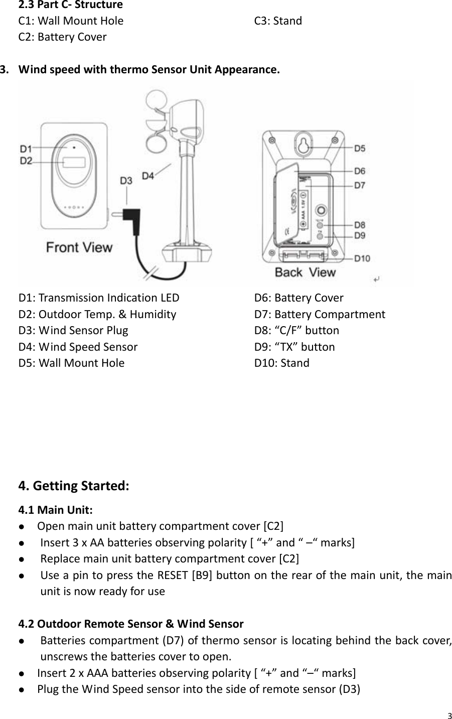 32.3PartC‐StructureC1:WallMountHoleC2:BatteryCoverC3:Stand3. WindspeedwiththermoSensorUnitAppearance.D1:TransmissionIndicationLEDD2:OutdoorTemp.&amp;HumidityD3:WindSensorPlugD4:WindSpeedSensorD5:WallMountHoleD6:BatteryCoverD7:BatteryCompartmentD8:“C/F”buttonD9:“TX”buttonD10:Stand4.GettingStarted:4.1MainUnit:z Openmainunitbatterycompartmentcover[C2]z Insert3xAAbatteriesobservingpolarity[“+”and“–“marks]z Replacemainunitbatterycompartmentcover[C2]z UseapintopresstheRESET[B9]buttonontherearofthemainunit,themainunitisnowreadyforuse4.2OutdoorRemoteSensor&amp;WindSensorz Batteriescompartment(D7)ofthermosensorislocatingbehindthebackcover,unscrewsthebatteriescovertoopen.z Insert2xAAAbatteriesobservingpolarity[“+”and“–“marks]z PlugtheWindSpeedsensorintothesideofremotesensor(D3)