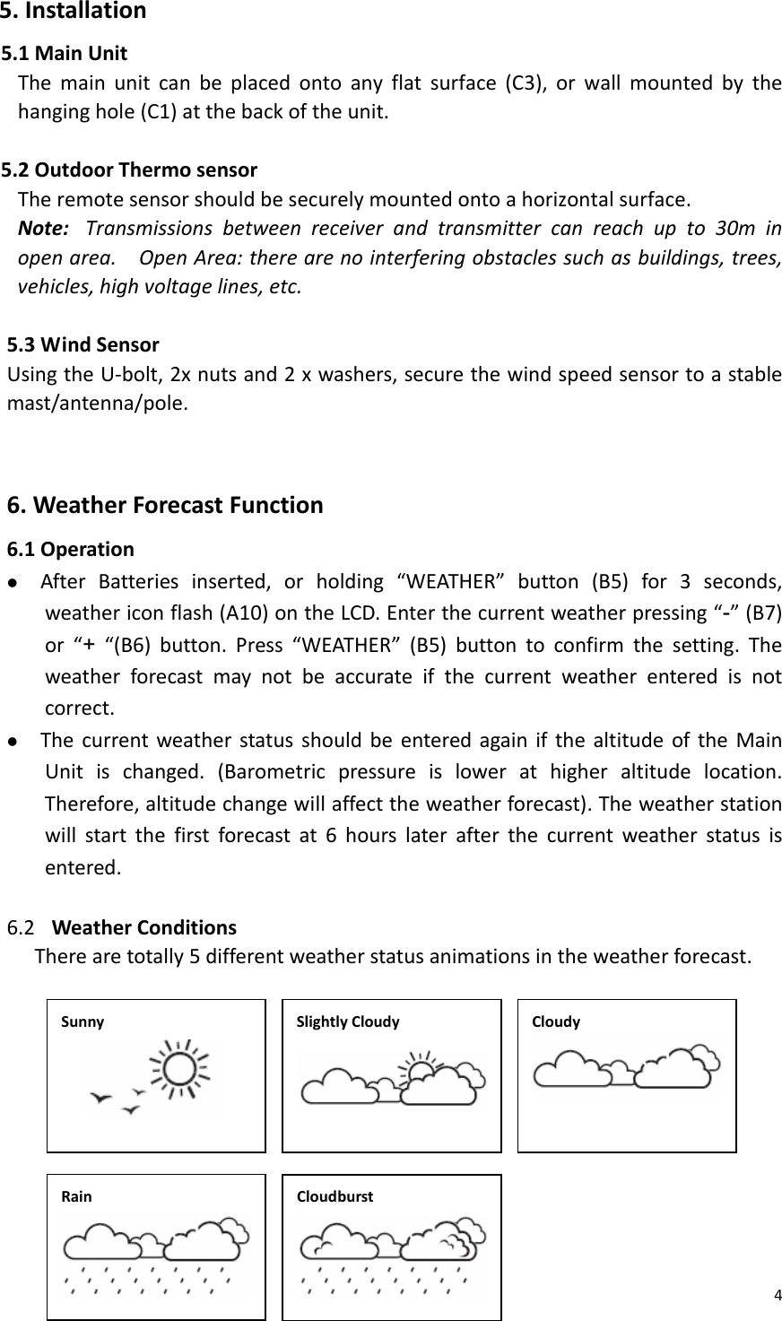 45.Installation5.1MainUnitThemainunitcanbeplacedontoanyflatsurface(C3),orwallmountedbythehanginghole(C1)atthebackoftheunit.5.2OutdoorThermosensorTheremotesensorshouldbesecurelymountedontoahorizontalsurface.Note:Transmissionsbetweenreceiverandtransmittercanreachupto30minopenarea.OpenArea:therearenointerferingobstaclessuchasbuildings,trees,vehicles,highvoltagelines,etc. 5.3WindSensorUsingtheU‐bolt,2xnutsand2xwashers,securethewindspeedsensortoastablemast/antenna/pole.  6.WeatherForecastFunction6.1Operationz AfterBatteriesinserted,orholding“WEATHER”button(B5)for3seconds,weathericonflash(A10)ontheLCD.Enterthecurrentweatherpressing“-”(B7)or“+“(B6)button.Press“WEATHER”(B5)buttontoconfirmthesetting.Theweatherforecastmaynotbeaccurateifthecurrentweatherenteredisnotcorrect.z ThecurrentweatherstatusshouldbeenteredagainifthealtitudeoftheMainUnitischanged.(Barometricpressureislowerathigheraltitudelocation.Therefore,altitudechangewillaffecttheweatherforecast).Theweatherstationwillstartthefirstforecastat6hourslaterafterthecurrentweatherstatusisentered.6.2 WeatherConditionsTherearetotally5differentweatherstatusanimationsintheweatherforecast.                 SunnySlightlyCloudy   CloudyRainCloudburst