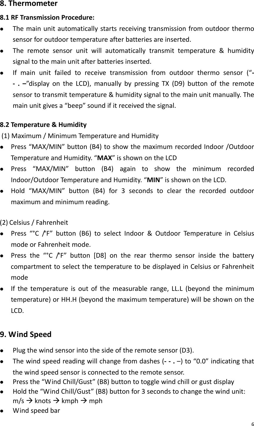 68.Thermometer8.1RFTransmissionProcedure:z Themainunitautomaticallystartsreceivingtransmissionfromoutdoorthermosensorforoutdoortemperatureafterbatteriesareinserted.z Theremotesensorunitwillautomaticallytransmittemperature&amp;humiditysignaltothemainunitafterbatteriesinserted.z Ifmainunitfailedtoreceivetransmissionfromoutdoorthermosensor(“‐‐ .–”displayontheLCD),manuallybypressingTX(D9)buttonoftheremotesensortotransmittemperature&amp;humiditysignaltothemainunitmanually.Themainunitgivesa“beep”soundifitreceivedthesignal.8.2Temperature&amp;Humidity(1)Maximum/MinimumTemperatureandHumidityz Press“MAX/MIN”button(B4)toshowthemaximumrecordedIndoor/OutdoorTemperatureandHumidity.“MAX”isshownontheLCDz Press“MAX/MIN”button(B4)againtoshowtheminimumrecordedIndoor/OutdoorTemperatureandHumidity.“MIN”isshownontheLCD.z Hold“MAX/MIN”button(B4)for3secondstocleartherecordedoutdoormaximumandminimumreading.(2) Celsius/Fahrenheitz Press“°C/° F ” button(B6)toselectIndoor&amp;OutdoorTemperatureinCelsiusmodeorFahrenheitmode.z Pressthe“°C/° F ” button[D8]ontherearthermosensorinsidethebatterycompartmenttoselectthetemperaturetobedisplayedinCelsiusorFahrenheitmodez Ifthetemperatureisoutofthemeasurablerange,LL.L(beyondtheminimumtemperature)orHH.H(beyondthemaximumtemperature)willbeshownontheLCD.9.WindSpeedz Plugthewindsensorintothesideoftheremotesensor(D3).z Thewindspeedreadingwillchangefromdashes(‐‐.–)to“0.0”indicatingthatthewindspeedsensorisconnectedtotheremotesensor.z Pressthe“WindChill/Gust”(B8)buttontotogglewindchillorgustdisplayz Holdthe“WindChill/Gust”(B8)buttonfor3secondstochangethewindunit:m/sÆknotsÆkmphÆmphz Windspeedbar