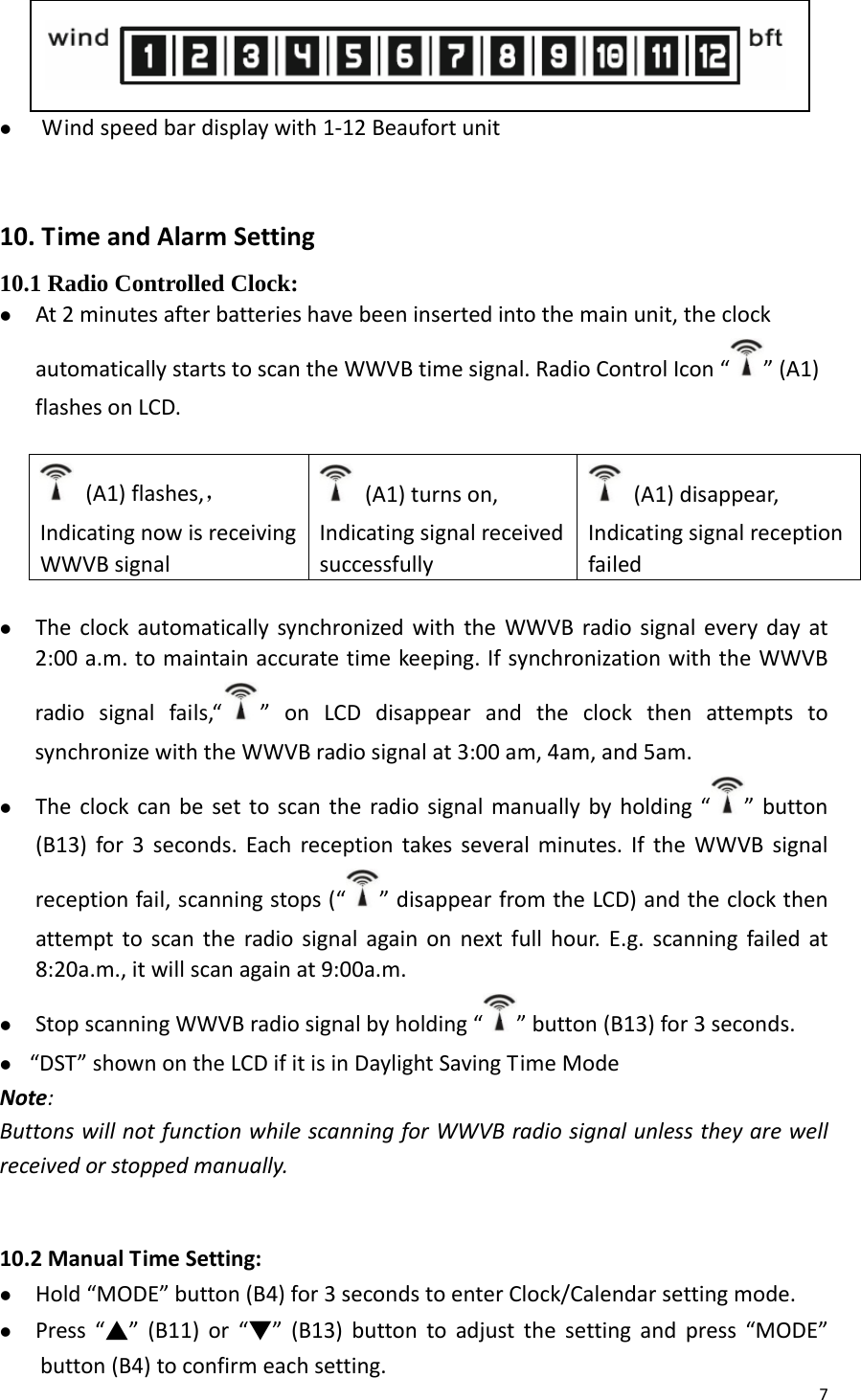 7z Windspeedbardisplaywith1‐12Beaufortunit10.TimeandAlarmSetting10.1 Radio Controlled Clock: z At2minutesafterbatterieshavebeeninsertedintothemainunit,theclockautomaticallystartstoscantheWWVBtimesignal.RadioControlIcon“ ”(A1)flashesonLCD.(A1)flashes,，IndicatingnowisreceivingWWVBsignal(A1)turnson,Indicatingsignalreceivedsuccessfully(A1)disappear,Indicatingsignalreceptionfailedz TheclockautomaticallysynchronizedwiththeWWVBradiosignaleverydayat2:00a.m.tomaintainaccuratetimekeeping.IfsynchronizationwiththeWWVBradiosignalfails,“ ”onLCDdisappearandtheclockthenattemptstosynchronizewiththeWWVBradiosignalat3:00am,4am,and5am.z Theclockcanbesettoscantheradiosignalmanuallybyholding“ ”button(B13)for3seconds.Eachreceptiontakesseveralminutes.IftheWWVBsignalreceptionfail,scanningstops(“ ”disappearfromtheLCD)andtheclockthenattempttoscantheradiosignalagainonnextfullhour.E.g.scanningfailedat8:20a.m.,itwillscanagainat9:00a.m.z StopscanningWWVBradiosignalbyholding“ ”button(B13)for3seconds.z “DST”shownontheLCDifitisinDaylightSavingTimeModeNote:ButtonswillnotfunctionwhilescanningforWWVBradiosignalunlesstheyarewellreceivedorstoppedmanually.  10.2ManualTimeSetting:z Hold“MODE”button(B4)for3secondstoenterClock/Calendarsettingmode.z Press“▲”(B11)or“▼”(B13)buttontoadjustthesettingandpress“MODE”button(B4)toconfirmeachsetting. 