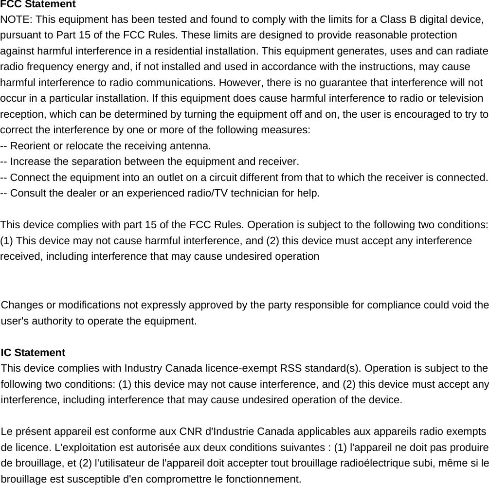  FCC Statement NOTE: This equipment has been tested and found to comply with the limits for a Class B digital device, pursuant to Part 15 of the FCC Rules. These limits are designed to provide reasonable protection against harmful interference in a residential installation. This equipment generates, uses and can radiate radio frequency energy and, if not installed and used in accordance with the instructions, may cause harmful interference to radio communications. However, there is no guarantee that interference will not occur in a particular installation. If this equipment does cause harmful interference to radio or television reception, which can be determined by turning the equipment off and on, the user is encouraged to try to correct the interference by one or more of the following measures: -- Reorient or relocate the receiving antenna.     -- Increase the separation between the equipment and receiver.       -- Connect the equipment into an outlet on a circuit different from that to which the receiver is connected.     -- Consult the dealer or an experienced radio/TV technician for help.  This device complies with part 15 of the FCC Rules. Operation is subject to the following two conditions:     (1) This device may not cause harmful interference, and (2) this device must accept any interference received, including interference that may cause undesired operation    Changes or modifications not expressly approved by the party responsible for compliance could void the user&apos;s authority to operate the equipment.  IC Statement This device complies with Industry Canada licence-exempt RSS standard(s). Operation is subject to the following two conditions: (1) this device may not cause interference, and (2) this device must accept any interference, including interference that may cause undesired operation of the device.  Le présent appareil est conforme aux CNR d&apos;Industrie Canada applicables aux appareils radio exempts de licence. L&apos;exploitation est autorisée aux deux conditions suivantes : (1) l&apos;appareil ne doit pas produire de brouillage, et (2) l&apos;utilisateur de l&apos;appareil doit accepter tout brouillage radioélectrique subi, même si le brouillage est susceptible d&apos;en compromettre le fonctionnement.  