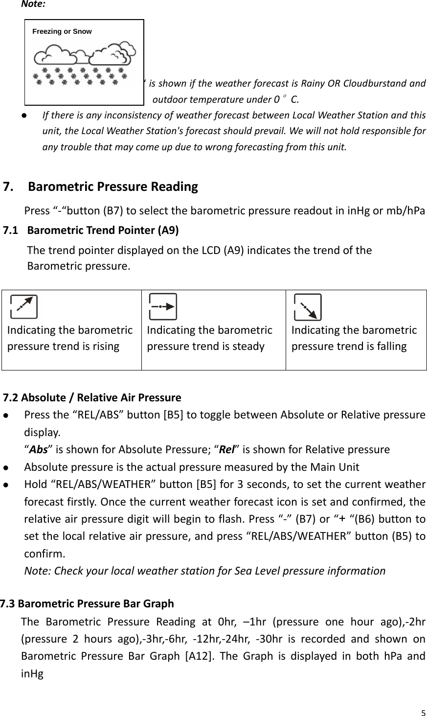 5Note:                            “isshowniftheweatherforecastisRainyORCloudburstandandoutdoortemperatureunder0°C.z IfthereisanyinconsistencyofweatherforecastbetweenLocalWeatherStationandthisunit,theLocalWeatherStation&apos;sforecastshouldprevail.Wewillnotholdresponsibleforanytroublethatmaycomeupduetowrongforecastingfromthisunit.7.BarometricPressureReadingPress“‐“button(B7)toselectthebarometricpressurereadoutininHgormb/hPa7.1 BarometricTrendPointer(A9)ThetrendpointerdisplayedontheLCD(A9)indicatesthetrendoftheBarometricpressure.IndicatingthebarometricpressuretrendisrisingIndicatingthebarometricpressuretrendissteadyIndicatingthebarometricpressuretrendisfalling7.2 Absolute/RelativeAirPressurez Pressthe“REL/ABS”button[B5]totogglebetweenAbsoluteorRelativepressuredisplay.“Abs”isshownforAbsolutePressure;“Rel”isshownforRelativepressurez AbsolutepressureistheactualpressuremeasuredbytheMainUnitz Hold“REL/ABS/WEATHER”button[B5]for3seconds,tosetthecurrentweatherforecastfirstly.Oncethecurrentweatherforecasticonissetandconfirmed,therelativeairpressuredigitwillbegintoflash.Press“‐”(B7)or“+“(B6)buttontosetthelocalrelativeairpressure,andpress“REL/ABS/WEATHER”button(B5)toconfirm.Note:CheckyourlocalweatherstationforSeaLevelpressureinformation7.3BarometricPressureBarGraphTheBarometricPressureReadingat0hr,–1hr(pressureonehourago),‐2hr(pressure2hoursago),‐3hr,‐6hr,‐12hr,‐24hr,‐30hrisrecordedandshownonBarometricPressureBarGraph[A12].TheGraphisdisplayedinbothhPaandinHgFreezing or Snow 