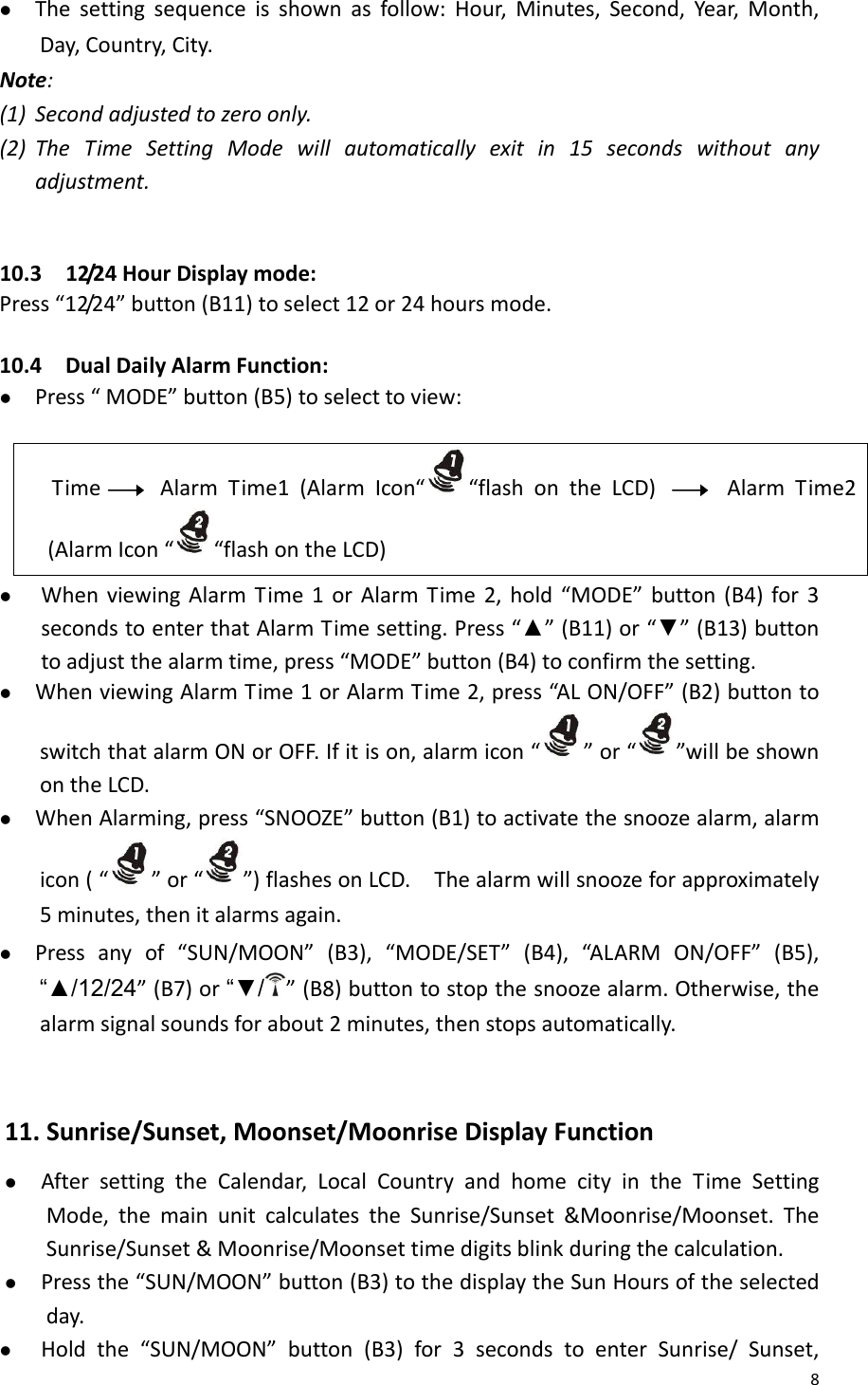 8z Thesettingsequenceisshownasfollow:Hour,Minutes,Second,Year,Month,Day,Country,City.Note:(1) Secondadjustedtozeroonly.(2) TheTimeSettingModewillautomaticallyexitin15secondswithoutanyadjustment.10.312/24HourDisplaymode:Press“12/24”button(B11)toselect12or24hoursmode. 10.4DualDailyAlarmFunction:z Press“MODE”button(B5)toselecttoview:TimeAlarmTime1(AlarmIcon“ “flashontheLCD)AlarmTime2(AlarmIcon“ “flashontheLCD)z WhenviewingAlarmTime1orAlarmTime2,hold“MODE”button(B4)for3secondstoenterthatAlarmTimesetting.Press“▲”(B11)or“▼”(B13)buttontoadjustthealarmtime,press“MODE”button(B4)toconfirmthesetting.z WhenviewingAlarmTime1orAlarmTime2,press“ALON/OFF”(B2)buttontoswitchthatalarmONorOFF.Ifitison,alarmicon“ ”or“”willbeshownontheLCD.z WhenAlarming,press“SNOOZE”button(B1)toactivatethesnoozealarm,alarmicon(“ ”or“”)flashesonLCD.Thealarmwillsnoozeforapproximately5minutes,thenitalarmsagain.z Pressanyof“SUN/MOON”(B3),“MODE/SET”(B4),“AL A RM ON/OFF”(B5),“▲/12/24”(B7)or“▼/”(B8)buttontostopthesnoozealarm.Otherwise,thealarmsignalsoundsforabout2minutes,thenstopsautomatically.11.Sunrise/Sunset,Moonset/MoonriseDisplayFunctionz AftersettingtheCalendar,LocalCountryandhomecityintheTimeSettingMode,themainunitcalculatestheSunrise/Sunset&amp;Moonrise/Moonset.TheSunrise/Sunset&amp;Moonrise/Moonsettimedigitsblinkduringthecalculation.z Pressthe“SUN/MOON”button(B3)tothedisplaytheSunHoursoftheselectedday.z Holdthe“SUN/MOON”button(B3)for3secondstoenterSunrise/Sunset,