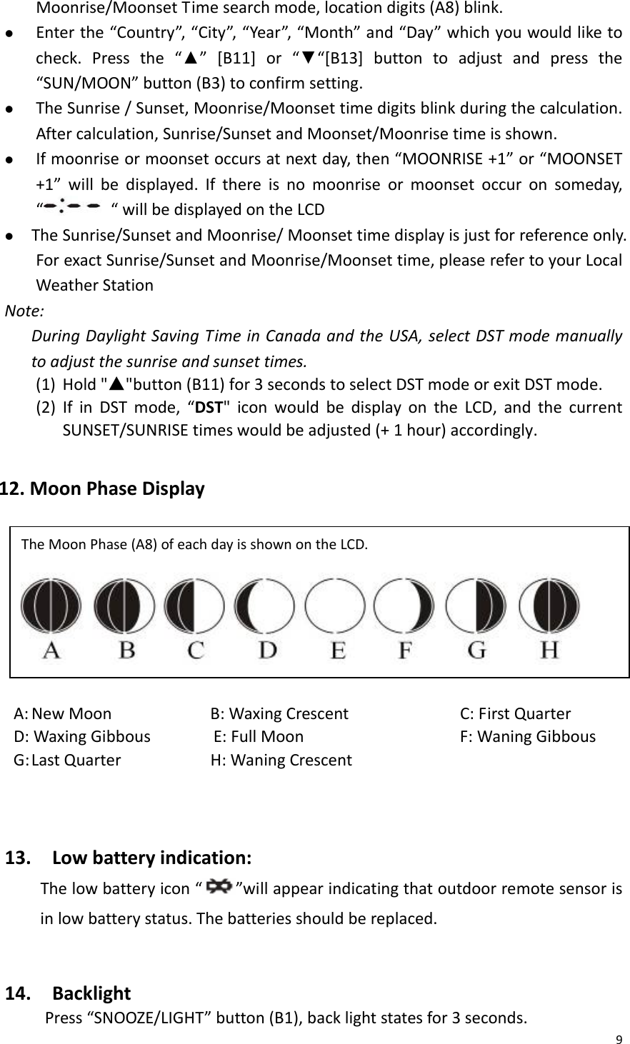 9Moonrise/MoonsetTimesearchmode,locationdigits(A8)blink.z Enterthe“Country”,“City”,“Year”,“Month”and“Day”whichyouwouldliketocheck.Pressthe“▲”[B11]or“▼“[B13]buttontoadjustandpressthe“SUN/MOON”button(B3)toconfirmsetting.z TheSunrise/Sunset,Moonrise/Moonsettimedigitsblinkduringthecalculation.Aftercalculation,Sunrise/SunsetandMoonset/Moonrisetimeisshown.z Ifmoonriseormoonsetoccursatnextday,then“MOONRISE+1”or“MOONSET+1”willbedisplayed.Ifthereisnomoonriseormoonsetoccuronsomeday,““willbedisplayedontheLCDz TheSunrise/SunsetandMoonrise/Moonsettimedisplayisjustforreferenceonly.ForexactSunrise/SunsetandMoonrise/Moonsettime,pleaserefertoyourLocalWeatherStationNote:DuringDaylightSavingTimeinCanadaandtheUSA,selectDSTmodemanuallytoadjustthesunriseandsunsettimes.(1) Hold&quot;▲&quot;button(B11)for3secondstoselectDSTmodeorexitDSTmode. (2) IfinDSTmode,“DST&quot;iconwouldbedisplayontheLCD,andthecurrentSUNSET/SUNRISEtimeswouldbeadjusted(+1hour)accordingly. 12.MoonPhaseDisplayA:NewMoonB:WaxingCrescent C:FirstQuarterD:WaxingGibbousE:FullMoon F:WaningGibbousG:LastQuarterH:WaningCrescent13.Lowbatteryindication:Thelowbatteryicon“”willappearindicatingthatoutdoorremotesensorisinlowbatterystatus.Thebatteriesshouldbereplaced.14.BacklightPress“SNOOZE/LIGHT”button(B1),backlightstatesfor3seconds.TheMoonPhase(A8)ofeachdayisshownontheLCD. 