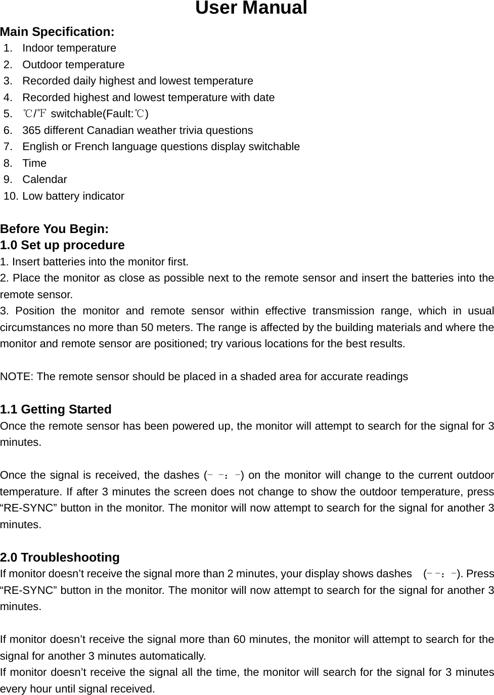 User Manual Main Specification: 1. Indoor temperature 2. Outdoor temperature 3.  Recorded daily highest and lowest temperature 4.  Recorded highest and lowest temperature with date   5.  ℃/℉ switchable(Fault:℃) 6.  365 different Canadian weather trivia questions 7.  English or French language questions display switchable 8. Time 9. Calendar 10. Low battery indicator  Before You Begin: 1.0 Set up procedure 1. Insert batteries into the monitor first. 2. Place the monitor as close as possible next to the remote sensor and insert the batteries into the remote sensor. 3. Position the monitor and remote sensor within effective transmission range, which in usual circumstances no more than 50 meters. The range is affected by the building materials and where the monitor and remote sensor are positioned; try various locations for the best results.    NOTE: The remote sensor should be placed in a shaded area for accurate readings  1.1 Getting Started Once the remote sensor has been powered up, the monitor will attempt to search for the signal for 3 minutes.  Once the signal is received, the dashes (- -：-) on the monitor will change to the current outdoor temperature. If after 3 minutes the screen does not change to show the outdoor temperature, press “RE-SYNC” button in the monitor. The monitor will now attempt to search for the signal for another 3 minutes.  2.0 Troubleshooting If monitor doesn’t receive the signal more than 2 minutes, your display shows dashes    (- -：-). Press “RE-SYNC” button in the monitor. The monitor will now attempt to search for the signal for another 3 minutes.  If monitor doesn’t receive the signal more than 60 minutes, the monitor will attempt to search for the signal for another 3 minutes automatically. If monitor doesn’t receive the signal all the time, the monitor will search for the signal for 3 minutes every hour until signal received.  