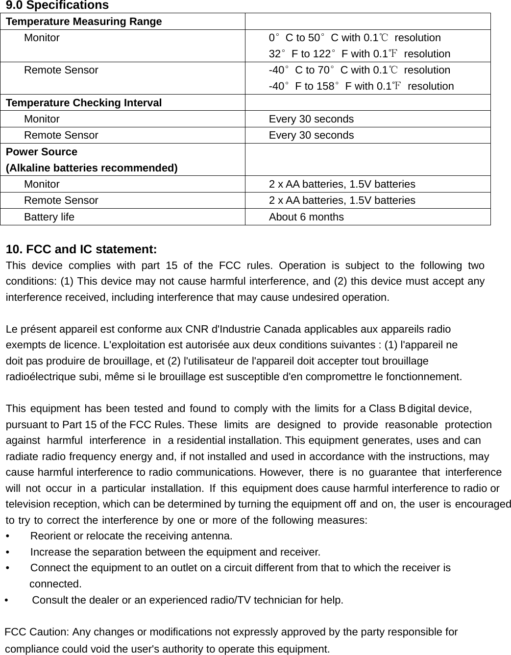  9.0 Specifications Temperature Measuring Range  Monitor  0°C to 50°C with 0.1℃ resolution 32°F to 122°F with 0.1℉ resolution Remote Sensor  -40°C to 70°C with 0.1℃ resolution -40°F to 158°F with 0.1℉ resolution Temperature Checking Interval  Monitor  Every 30 seconds Remote Sensor  Every 30 seconds Power Source (Alkaline batteries recommended)  Monitor  2 x AA batteries, 1.5V batteries Remote Sensor  2 x AA batteries, 1.5V batteries Battery life About 6 months  10. FCC and IC statement: This device complies with part 15 of the FCC rules. Operation is subject to the following two conditions: (1) This device may not cause harmful interference, and (2) this device must accept any interference received, including interference that may cause undesired operation.  Le présent appareil est conforme aux CNR d&apos;Industrie Canada applicables aux appareils radio exempts de licence. L&apos;exploitation est autorisée aux deux conditions suivantes : (1) l&apos;appareil ne doit pas produire de brouillage, et (2) l&apos;utilisateur de l&apos;appareil doit accepter tout brouillage radioélectrique subi, même si le brouillage est susceptible d&apos;en compromettre le fonctionnement.  This equipment has been tested and found to comply with the limits for D&amp;ODVV%GLJLWDOGHYLFH SXUVXDQWWR3DUWRIWKH)&amp;&amp;5XOHVThese limits are designed to provide reasonable protection against harmful interference in aresidential installation. This equipment generates, uses and can radiate radio frequency energy and, if not installed and used in accordance with the instructions, may cause harmful interference to radio communications. However, there is no guarantee that interference will not occur in a particular installation. If this equipment does cause harmful interference to radio orWelevision reception, which can be determined by turning the equipment off and on, the user is encouraged to try to correct the interference by one or more of the following measures: •    Reorient or relocate the receiving antenna. •    Increase the separation between the equipment and receiver. •    Connect the equipment to an outlet on a circuit different from that to which the Ueceiver LV connected. •    &amp;RQVXOWWKHGHDOHURUDQH[SHULHQFHGUDGLR79WHFKQLFLDQIRUKHOS)&amp;&amp;&amp;DXWLRQ$Q\FKDQJHVRUPRGLILFDWLRQVQRWH[SUHVVO\DSSURYHGE\WKHSDUW\UHVSRQVLEOHIRUFRPSOLDQFHFRXOGYRLGWKHXVHUVDXWKRULW\WRRSHUDWHWKLVHTXLSPHQW 