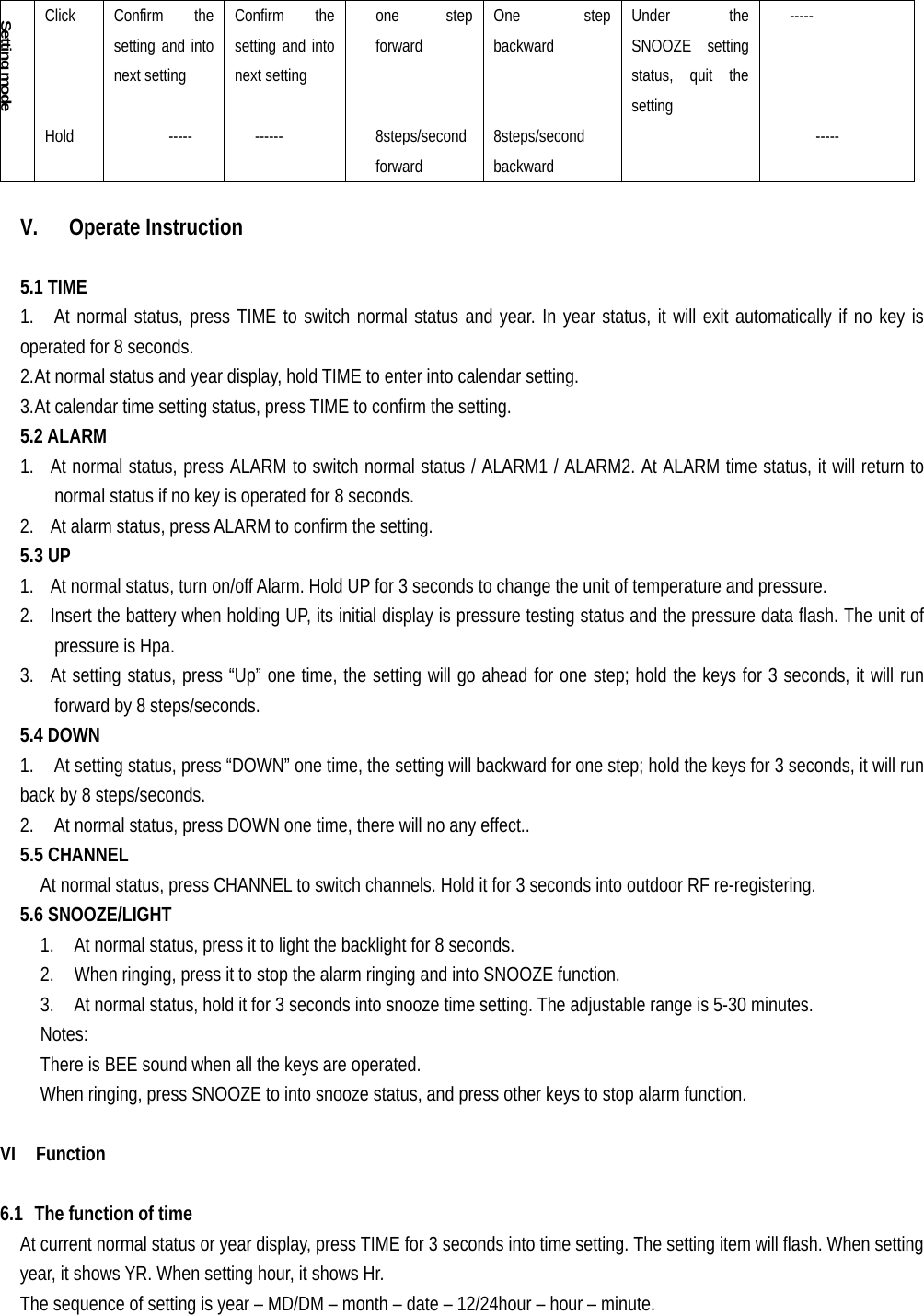   Click   Confirm  the setting and into next setting Confirm the setting and into next setting one step forward One step backward Under the SNOOZE setting status, quit the setting ----- Setting mode Hold   -----  ------  8steps/second  forward 8steps/second  backward      -----  V. Operate Instruction  5.1 TIME 1.   At normal status, press TIME to switch normal status and year. In year status, it will exit automatically if no key is operated for 8 seconds. 2. At normal status and year display, hold TIME to enter into calendar setting. 3. At calendar time setting status, press TIME to confirm the setting. 5.2 ALARM 1. At normal status, press ALARM to switch normal status / ALARM1 / ALARM2. At ALARM time status, it will return to normal status if no key is operated for 8 seconds. 2. At alarm status, press ALARM to confirm the setting. 5.3 UP 1. At normal status, turn on/off Alarm. Hold UP for 3 seconds to change the unit of temperature and pressure. 2. Insert the battery when holding UP, its initial display is pressure testing status and the pressure data flash. The unit of pressure is Hpa. 3. At setting status, press “Up” one time, the setting will go ahead for one step; hold the keys for 3 seconds, it will run forward by 8 steps/seconds. 5.4 DOWN 1.    At setting status, press “DOWN” one time, the setting will backward for one step; hold the keys for 3 seconds, it will run back by 8 steps/seconds. 2.    At normal status, press DOWN one time, there will no any effect.. 5.5 CHANNEL     At normal status, press CHANNEL to switch channels. Hold it for 3 seconds into outdoor RF re-registering. 5.6 SNOOZE/LIGHT     1.    At normal status, press it to light the backlight for 8 seconds.     2.    When ringing, press it to stop the alarm ringing and into SNOOZE function.     3.    At normal status, hold it for 3 seconds into snooze time setting. The adjustable range is 5-30 minutes.   Notes:     There is BEE sound when all the keys are operated.     When ringing, press SNOOZE to into snooze status, and press other keys to stop alarm function.  VI  Function  6.1 The function of time At current normal status or year display, press TIME for 3 seconds into time setting. The setting item will flash. When setting year, it shows YR. When setting hour, it shows Hr. The sequence of setting is year – MD/DM – month – date – 12/24hour – hour – minute.   