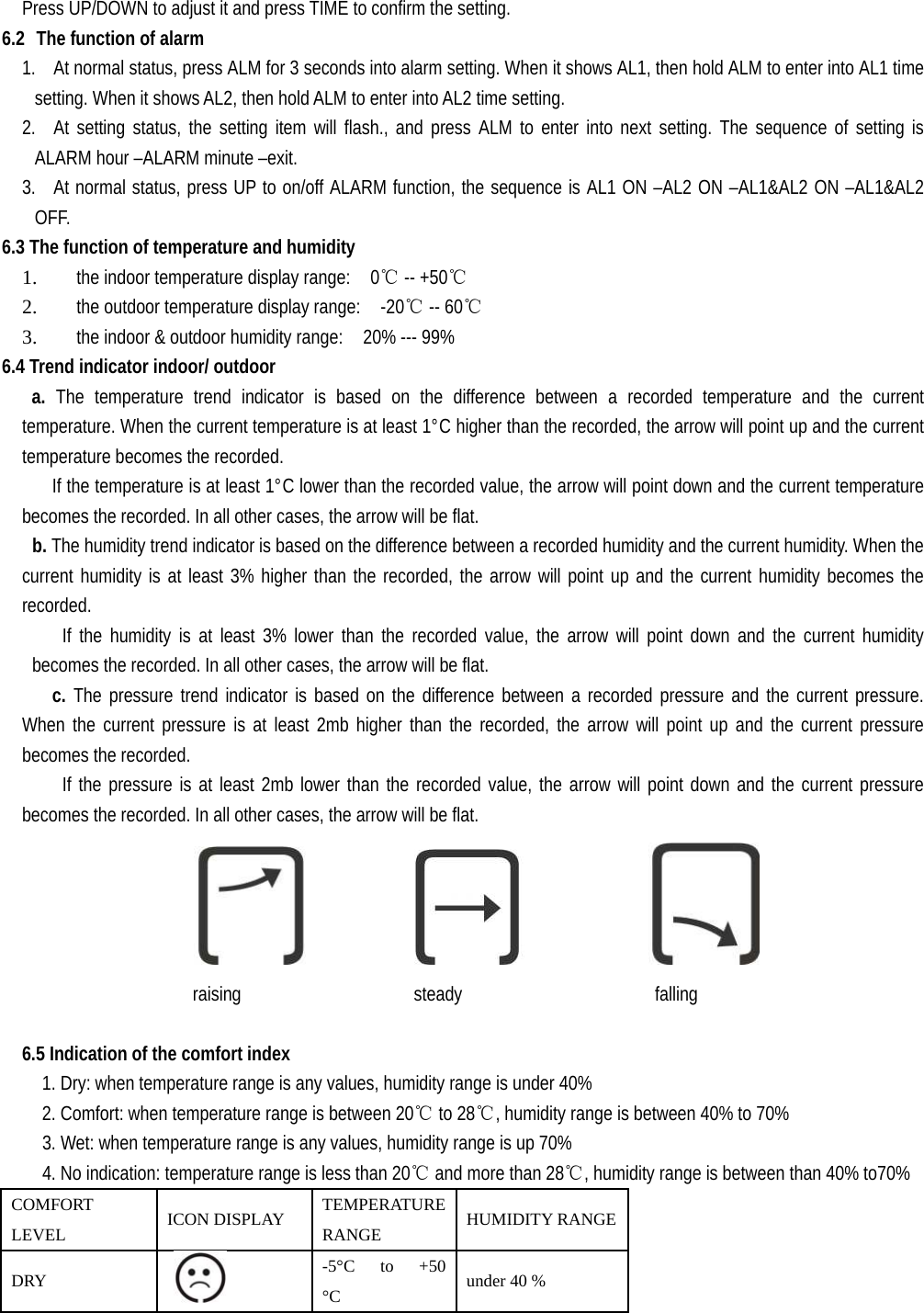   Press UP/DOWN to adjust it and press TIME to confirm the setting. 6.2 The function of alarm 1. At normal status, press ALM for 3 seconds into alarm setting. When it shows AL1, then hold ALM to enter into AL1 time setting. When it shows AL2, then hold ALM to enter into AL2 time setting. 2. At setting status, the setting item will flash., and press ALM to enter into next setting. The sequence of setting is ALARM hour –ALARM minute –exit. 3. At normal status, press UP to on/off ALARM function, the sequence is AL1 ON –AL2 ON –AL1&amp;AL2 ON –AL1&amp;AL2 OFF. 6.3 The function of temperature and humidity 1. the indoor temperature display range:    0℃ -- +50℃ 2. the outdoor temperature display range:    -20℃ -- 60℃ 3. the indoor &amp; outdoor humidity range:    20% --- 99% 6.4 Trend indicator indoor/ outdoor a.  The temperature trend indicator is based on the difference between a recorded temperature and the current temperature. When the current temperature is at least 1°C higher than the recorded, the arrow will point up and the current temperature becomes the recorded.   If the temperature is at least 1°C lower than the recorded value, the arrow will point down and the current temperature becomes the recorded. In all other cases, the arrow will be flat.  b. The humidity trend indicator is based on the difference between a recorded humidity and the current humidity. When the current humidity is at least 3% higher than the recorded, the arrow will point up and the current humidity becomes the recorded.  If the humidity is at least 3% lower than the recorded value, the arrow will point down and the current humidity becomes the recorded. In all other cases, the arrow will be flat.    c. The pressure trend indicator is based on the difference between a recorded pressure and the current pressure. When the current pressure is at least 2mb higher than the recorded, the arrow will point up and the current pressure becomes the recorded.   If the pressure is at least 2mb lower than the recorded value, the arrow will point down and the current pressure becomes the recorded. In all other cases, the arrow will be flat.                           raising      steady      falling  6.5 Indication of the comfort index     1. Dry: when temperature range is any values, humidity range is under 40%     2. Comfort: when temperature range is between 20℃ to 28℃, humidity range is between 40% to 70%     3. Wet: when temperature range is any values, humidity range is up 70%     4. No indication: temperature range is less than 20℃ and more than 28℃, humidity range is between than 40% to70% COMFORT LEVEL  ICON DISPLAY  TEMPERATURE RANGE  HUMIDITY RANGEDRY    -5°C  to  +50 °C   under 40 % 