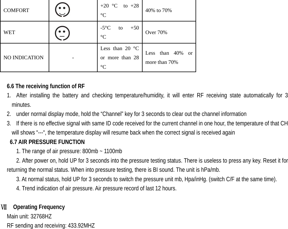   COMFORT   +20 °C  to +28 °C  40% to 70% WET   -5°C  to  +50 °C  Over 70% NO INDICATION  - Less than 20 °C or more than 28 °C Less than 40% or more than 70%  6.6 The receiving function of RF   1. After installing the battery and checking temperature/humidity, it will enter RF receiving state automatically for 3 minutes.   2. under normal display mode, hold the “Channel” key for 3 seconds to clear out the channel information 3. If there is no effective signal with same ID code received for the current channel in one hour, the temperature of that CH will shows “---“, the temperature display will resume back when the correct signal is received again 6.7 AIR PRESSURE FUNCTION       1. The range of air pressure: 800mb ~ 1100mb       2. After power on, hold UP for 3 seconds into the pressure testing status. There is useless to press any key. Reset it for returning the normal status. When into pressure testing, there is BI sound. The unit is hPa/mb.       3. At normal status, hold UP for 3 seconds to switch the pressure unit mb, Hpa/inHg. (switch C/F at the same time). 4. Trend indication of air pressure. Air pressure record of last 12 hours.  Ⅶ  Operating Frequency    Main unit: 32768HZ     RF sending and receiving: 433.92MHZ                                   