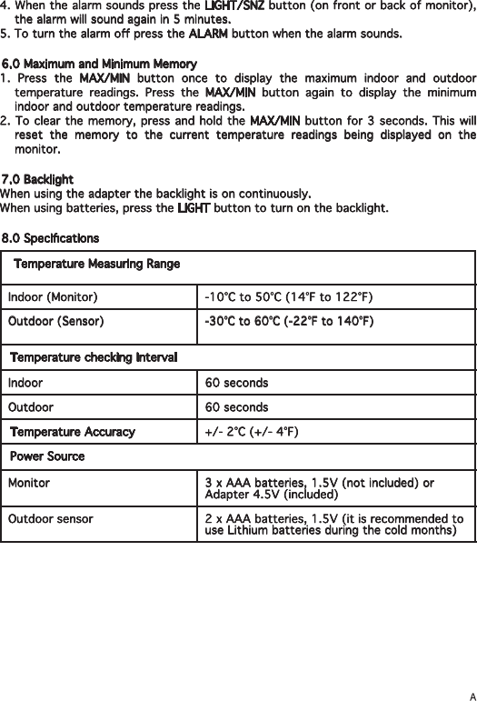 4. When the alarm sounds press the LIGHT/SNZ button (on front or back of monitor), the alarm will sound again in 5 minutes.5. To turn the alarm o press the ALARM button when the alarm sounds.6.0 Maximum and Minimum Memory1. Press the MAX/MIN button once to display the maximum indoor and outdoor temperature readings. Press the MAX/MIN button again to display the minimum indoor and outdoor temperature readings.2. To clear the memory, press and hold the MAX/MIN button for 3 seconds. This will reset the memory to the current temperature readings being displayed on the monitor. 7.0 BacklightWhen using the adapter the backlight is on continuously.When using batteries, press the LIGHT button to turn on the backlight.8.0 Specications Temperature Measuring RangeIndoor (Monitor) -10°C to 50°C (14°F to 122°F)Outdoor (Sensor) -30°C to 60°C (-22°F to 140°F)Temperature checking IntervalIndoor  60 secondsOutdoor 60 secondsTemperature Accuracy +/- 2°C (+/- 4°F)Power SourceMonitor 3 x AAA batteries, 1.5V (not included) or Adapter 4.5V (included)Outdoor sensor 2 x AAA batteries, 1.5V (it is recommended to use Lithium batteries during the cold months)