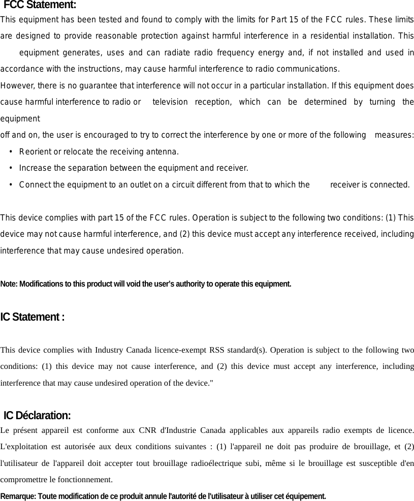 FCC Statement: This equipment has been tested and found to comply with the limits for Part 15 of the FCC rules. These limits are designed to provide reasonable protection against harmful interference in a residential installation. This  equipment generates, uses and can radiate radio frequency energy and, if not installed and used in accordance with the instructions, may cause harmful interference to radio communications. However, there is no guarantee that interference will not occur in a particular installation. If this equipment does cause harmful interference to radio or  television  reception, which can be determined by turning the equipment off and on, the user is encouraged to try to correct the interference by one or more of the following    measures: •   Reorient or relocate the receiving antenna. •   Increase the separation between the equipment and receiver. •   Connect the equipment to an outlet on a circuit different from that to which the  receiver is connected.  This device complies with part 15 of the FCC rules. Operation is subject to the following two conditions: (1) This device may not cause harmful interference, and (2) this device must accept any interference received, including interference that may cause undesired operation.    Note: Modifications to this product will void the user’s authority to operate this equipment.  IC Statement :  This device complies with Industry Canada licence-exempt RSS standard(s). Operation is subject to the following two conditions: (1) this device may not cause interference, and (2) this device must accept any interference, including interference that may cause undesired operation of the device.&quot;  IC Déclaration: Le présent appareil est conforme aux CNR d&apos;Industrie Canada applicables aux appareils radio exempts de licence. L&apos;exploitation est autorisée aux deux conditions suivantes : (1) l&apos;appareil ne doit pas produire de brouillage, et (2) l&apos;utilisateur de l&apos;appareil doit accepter tout brouillage radioélectrique subi, même si le brouillage est susceptible d&apos;en compromettre le fonctionnement. Remarque: Toute modification de ce produit annule l&apos;autorité de l&apos;utilisateur à utiliser cet équipement.     