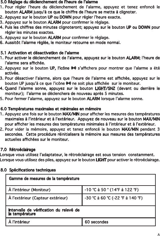 5.0 Réglage du déclenchement de l’heure de l’alarme1. Pour régler l’heure du déclenchement de l’alarme, appuyez et tenez enfoncé le bouton ALARM jusqu’à ce que le chire de l’heure se mette à clignoter.2. Appuyez sur le bouton UP ou DOWN pour régler l’heure exacte.3. Appuyez sur le bouton ALARM pour conrmer le réglage.4. Puis les chires des minutes clignoteront; appuyez sur le bouton UP ou DOWN pour régler les minutes exactes.5. Appuyez sur le bouton ALARM pour conrmer le réglage.  6. Aussitôt l’alarme réglée, le moniteur retourne en mode normal.5.1 Activation et désactivation de l’alarme1. Pour activer le déclenchement de l’alarme, appuyez sur le bouton ALARM; l’heure de l’alarme sera achée.2. Appuyez sur le bouton UP, l’icône    s’achera  pour  montrer  que  l’alarme  a  été activée.3. Pour  désactiver l’alarme, alors que l’heure  de l’alarme est  achée, appuyez sur le bouton UP jusqu’à ce que l’icône   ne soit plus achée  sur le moniteur.4. Quand l’alarme sonne, appuyez sur le bouton LIGHT/SNZ (devant ou derrière le moniteur);  l’alarme se déclenchera de nouveau après 5 minutes.5. Pour fermer l’alarme, appuyez sur le bouton ALARM lorsque l’alarme sonne.6.0 Températures maximales et minimales en mémoire1. Appuyez une fois sur le bouton MAX/MIN pour acher les mesures des températures maximales à l’intérieur et à l’extérieur.  Appuyez de nouveau sur le bouton MAX/MIN pour acher les mesures des températures minimales à l’intérieur et à l’extérieur.2. Pour vider la mémoire, appuyez et tenez enfoncé le bouton MAX/MIN pendant 3 secondes.  Cette procédure réinitialisera la mémoire aux mesures des températures actuelles achées sur le moniteur.7.0  RétroéclairageLorsque vous utilisez l’adaptateur, le rétroéclairage est sous tension  constamment.Lorsque vous utilisez des piles, appuyez sur le bouton LIGHT pour activer le rétroéclairage.8.0  Spécications techniquesGamme de mesures de la températureÀ l’intérieur (Moniteur) -10 °C à 50 ° (14°F à 122 °F)À l’extérieur (Capteur extérieur) -30 °C à 60 °C (-22 °F à 140 °F)Intervalle  de  vérication  du  relevé  de la températureÀ l’intérieur  60 secondes