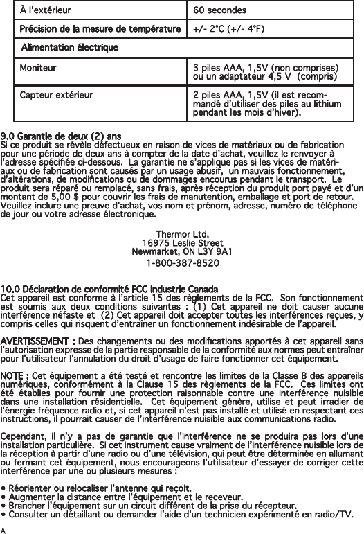 À l’extérieur 60 secondesPrécision de la mesure de température +/- 2°C (+/- 4°F)Alimentation électriqueMoniteur 3 piles AAA, 1,5V (non comprises) ou un adaptateur 4,5 V  (compris)Capteur extérieur 2 piles AAA, 1,5V (il est recom-mandé d’utiliser des piles au lithium pendant les mois d’hiver).9.0 Garantie de deux (2) ansSi ce produit se révèle défectueux en raison de vices de matériaux ou de fabrication pour une période de deux ans à compter de la date d’achat, veuillez le renvoyer à l’adresse spéciée ci-dessous.  La garantie ne s’applique pas si les vices de matéri-aux ou de fabrication sont causés par un usage abusif,  un mauvais fonctionnement, d’altérations, de modications ou de dommages encourus pendant le transport.  Le produit sera réparé ou remplacé, sans frais, après réception du produit port payé et d’un montant de 5,00 $ pour couvrir les frais de manutention, emballage et port de retour.  Veuillez inclure une preuve d’achat, vos nom et prénom, adresse, numéro de téléphone de jour ou votre adresse électronique. Thermor Ltd.16975 Leslie StreetNewmarket, ON L3Y 9A11-800-387-852010.0 Déclaration de conformité FCC Industrie CanadaCet appareil est conforme à l’article 15 des règlements de la FCC.  Son fonctionnement est soumis aux deux conditions suivantes : (1) Cet appareil ne doit causer aucune  interférence néfaste et  (2) Cet appareil doit accepter toutes les interférences reçues, y compris celles qui risquent d’entraîner un fonctionnement indésirable de l’appareil.AVERTISSEMENT : Des changements ou des modications apportés à cet appareil sans l’autorisation expresse de la partie responsable de la conformité aux normes peut entraîner pour l’utilisateur l’annulation du droit d’usage de faire fonctionner cet équipement.NOTE : Cet équipement a été testé et rencontre les limites de la Classe B des appareils numériques, conformément à la Clause 15 des règlements de la FCC.  Ces limites ont été établies pour fournir une protection raisonnable contre une interférence nuisible dans une installation résidentielle.  Cet équipement génère, utilise et peut irradier de l’énergie fréquence radio et, si cet appareil n’est pas installé et utilisé en respectant ces instructions, il pourrait causer de l’interférence nuisible aux communications radio.Cependant, il n’y a pas de garantie que l’interférence ne se produira pas lors d’une installation particulière.  Si cet instrument cause vraiment de l’interférence nuisible lors de la réception à partir d’une radio ou d’une télévision, qui peut être déterminée en allumant ou fermant cet équipement, nous encourageons l’utilisateur d’essayer de corriger cette interférence par une ou plusieurs mesures :• Réorienter ou relocaliser l’antenne qui reçoit.• Augmenter la distance entre l’équipement et le receveur.• Brancher l’équipement sur un circuit diérent de la prise du récepteur.• Consulter un détaillant ou demander l’aide d’un technicien expérimenté en radio/TV.