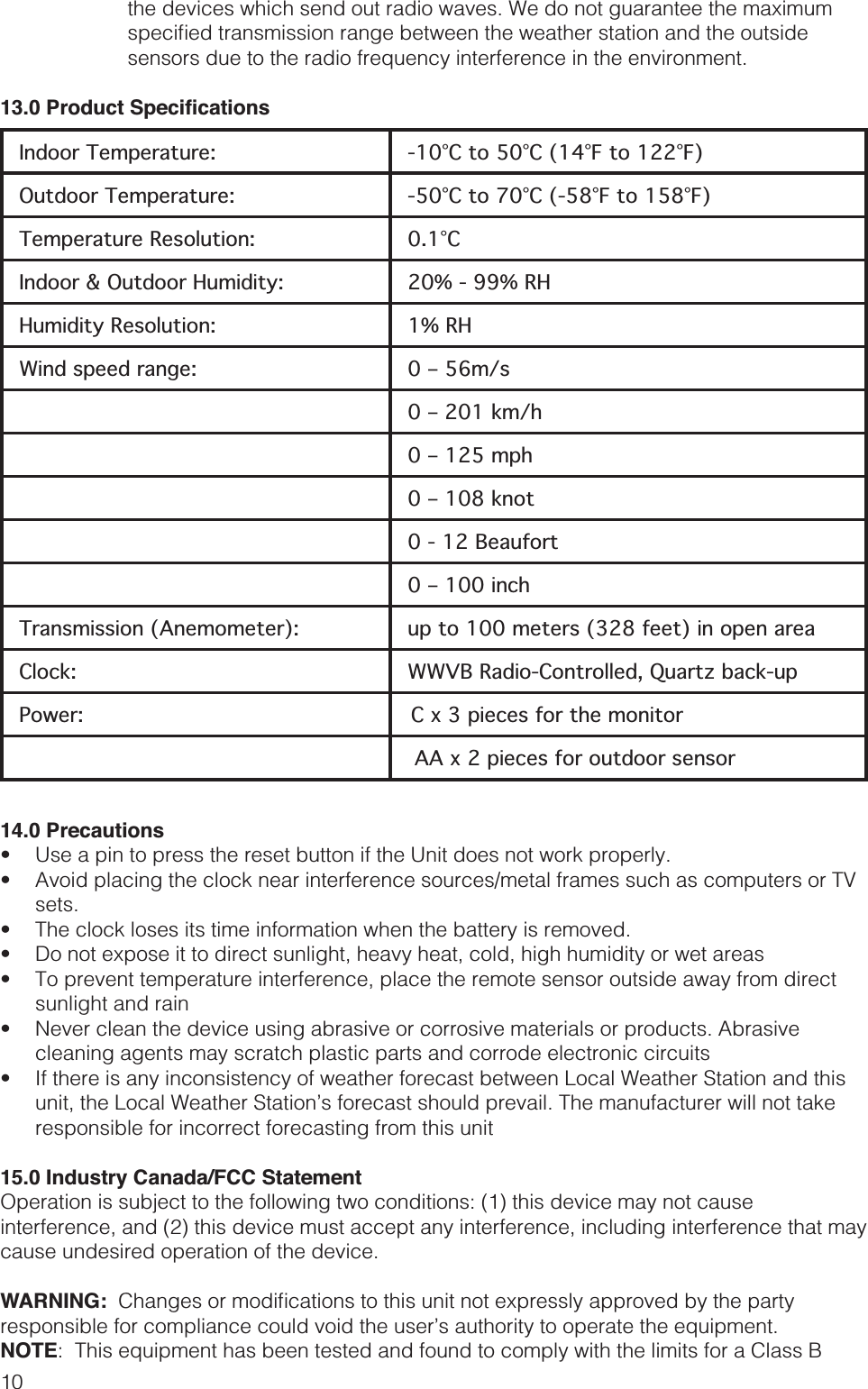 10the devices which send out radio waves. We do not guarantee the maximum Indoor Temperature: -10°C to 50°C (14°F to 122°F)Outdoor Temperature: -50°C to 70°C (-58°F to 158°F)Temperature Resolution: 0.1°CIndoor &amp; Outdoor Humidity: 20% - 99% RHHumidity Resolution: 1% RHWind speed range: 0 – 56m/s0 – 201 km/h0 – 125 mph0 – 108 knot0 - 12 Beaufort0 – 100 inchTransmission (Anemometer): up to 100 meters (328 feet) in open area Clock: WWVB Radio-Controlled, Quartz back-up  Power:  C x 3 pieces for the monitor AA x 2 pieces for outdoor sensor14.0 Precautions    sets.   sunlight and rain cleaning agents may scratch plastic parts and corrode electronic circuits unit, the Local Weather Station’s forecast should prevail. The manufacturer will not take responsible for incorrect forecasting from this unit15.0 Industry Canada/FCC StatementOperation is subject to the following two conditions: (1) this device may not cause interference, and (2) this device must accept any interference, including interference that may cause undesired operation of the device.WARNING: NOTE