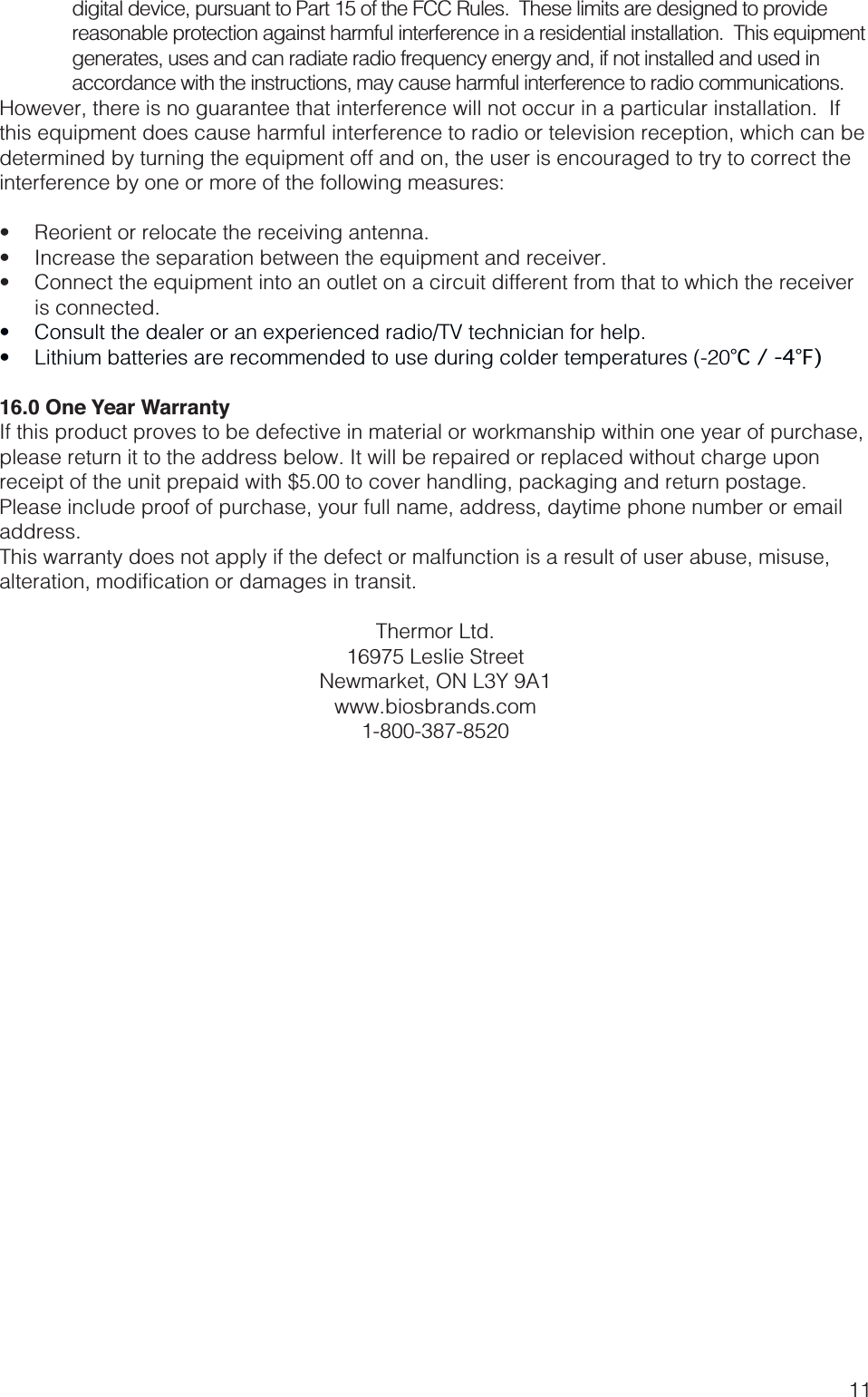 11digital device, pursuant to Part 15 of the FCC Rules.  These limits are designed to provide accordance with the instructions, may cause harmful interference to radio communications.However, there is no guarantee that interference will not occur in a particular installation.  If interference by one or more of the following measures:   is connected.  °C / -4°F)16.0 One Year WarrantyIf this product proves to be defective in material or workmanship within one year of purchase, please return it to the address below. It will be repaired or replaced without charge upon receipt of the unit prepaid with $5.00 to cover handling, packaging and return postage.  Please include proof of purchase, your full name, address, daytime phone number or email address.This warranty does not apply if the defect or malfunction is a result of user abuse, misuse, Thermor Ltd.16975 Leslie StreetNewmarket, ON L3Y 9A1www.biosbrands.com1-800-387-8520