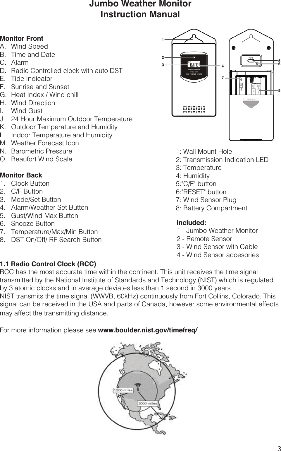 3Jumbo Weather MonitorInstruction ManualMonitor FrontA. Wind SpeedB.  Time and DateC. AlarmD. Radio Controlled clock with auto DSTE. Tide IndicatorF.  Sunrise and Sunset G.  Heat Index / Wind chillH. Wind DirectionI. Wind GustJ.  24 Hour Maximum Outdoor TemperatureK.  Outdoor Temperature and HumidityL.  Indoor Temperature and HumidityM.  Weather Forecast IconN. Barometric PressureO.  Beaufort Wind ScaleMonitor Back1. Clock Button2. C/F Button3. Mode/Set Button4.  Alarm/Weather Set Button5.  Gust/Wind Max Button6. Snooze Button7. Temperature/Max/Min Button8.  DST On/Off/ RF Search Button1.1 Radio Control Clock (RCC)RCC has the most accurate time within the continent. This unit receives the time signal transmitted by the National Institute of Standards and Technology (NIST) which is regulated by 3 atomic clocks and in average deviates less than 1 second in 3000 years.NIST transmits the time signal (WWVB, 60kHz) continuously from Fort Collins, Colorado. This signal can be received in the USA and parts of Canada, however some environmental effects may affect the transmitting distance.For more information please see www.boulder.nist.gov/timefreq/1: Wall Mount Hole2: Transmission Indication LED 3: Temperature 4: Humidity5:&quot;C/F&quot; button6:&quot;RESET&quot; button7: Wind Sensor Plug8: Battery Compartment Included:1 - Jumbo Weather Monitor2 - Remote Sensor3 - Wind Sensor with Cable4 - Wind Sensor accesories