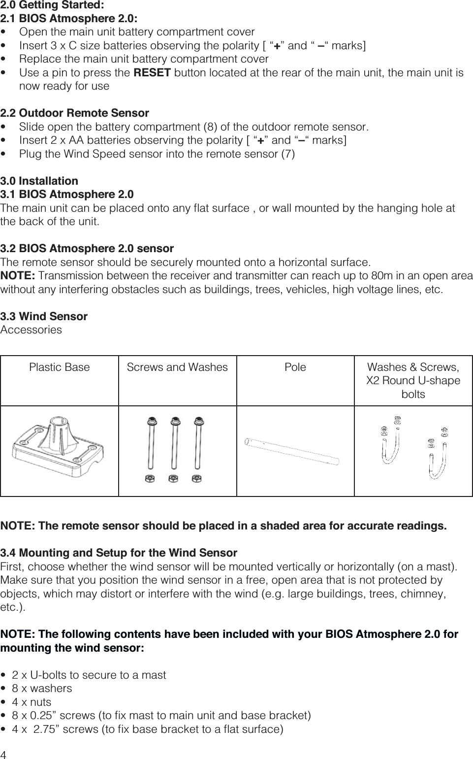 42.0 Getting Started:2.1 BIOS Atmosphere 2.0:  +–  RESET button located at the rear of the main unit, the main unit is now ready for use2.2 Outdoor Remote Sensor  +– 3.0 Installation3.1 BIOS Atmosphere 2.0the back of the unit.3.2 BIOS Atmosphere 2.0 sensorThe remote sensor should be securely mounted onto a horizontal surface. NOTE: Transmission between the receiver and transmitter can reach up to 80m in an open area without any interfering obstacles such as buildings, trees, vehicles, high voltage lines, etc.3.3 Wind SensorAccessoriesPlastic Base Screws and Washes Pole Washes &amp; Screws,X2 Round U-shape boltsNOTE: The remote sensor should be placed in a shaded area for accurate readings.3.4 Mounting and Setup for the Wind SensorFirst, choose whether the wind sensor will be mounted vertically or horizontally (on a mast). Make sure that you position the wind sensor in a free, open area that is not protected by objects, which may distort or interfere with the wind (e.g. large buildings, trees, chimney, etc.).NOTE: The following contents have been included with your BIOS Atmosphere 2.0 for mounting the wind sensor: