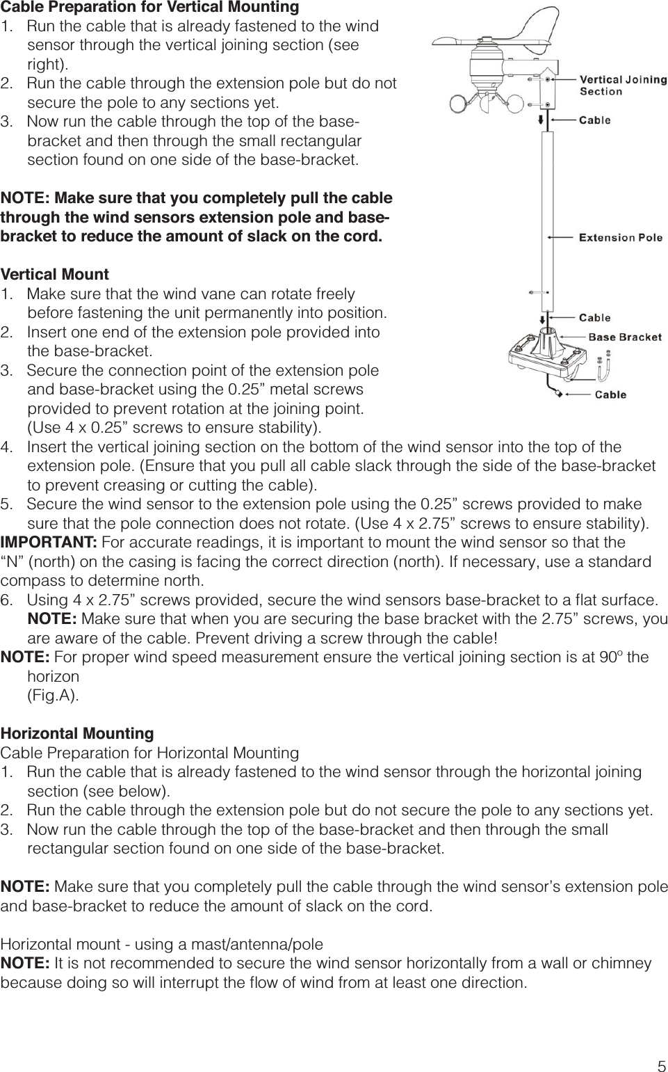 5Cable Preparation for Vertical Mounting1.   Run the cable that is already fastened to the wind sensor through the vertical joining section (see right).2.   Run the cable through the extension pole but do not secure the pole to any sections yet.3.   Now run the cable through the top of the base-bracket and then through the small rectangular section found on one side of the base-bracket.NOTE: Make sure that you completely pull the cable through the wind sensors extension pole and base-bracket to reduce the amount of slack on the cord.Vertical Mount1.   Make sure that the wind vane can rotate freely before fastening the unit permanently into position.2.   Insert one end of the extension pole provided into the base-bracket.3.   Secure the connection point of the extension pole and base-bracket using the 0.25” metal screws provided to prevent rotation at the joining point. (Use 4 x 0.25” screws to ensure stability).4.   Insert the vertical joining section on the bottom of the wind sensor into the top of the extension pole. (Ensure that you pull all cable slack through the side of the base-bracket to prevent creasing or cutting the cable).5.   Secure the wind sensor to the extension pole using the 0.25” screws provided to make sure that the pole connection does not rotate. (Use 4 x 2.75” screws to ensure stability).IMPORTANT: For accurate readings, it is important to mount the wind sensor so that the compass to determine north. NOTE: Make sure that when you are securing the base bracket with the 2.75” screws, you are aware of the cable. Prevent driving a screw through the cable!NOTE: For proper wind speed measurement ensure the vertical joining section is at 90º the horizon (Fig.A).Horizontal MountingCable Preparation for Horizontal Mounting1.   Run the cable that is already fastened to the wind sensor through the horizontal joining section (see below).2.   Run the cable through the extension pole but do not secure the pole to any sections yet.3.   Now run the cable through the top of the base-bracket and then through the small rectangular section found on one side of the base-bracket.NOTE: Make sure that you completely pull the cable through the wind sensor’s extension pole and base-bracket to reduce the amount of slack on the cord.Horizontal mount - using a mast/antenna/poleNOTE: It is not recommended to secure the wind sensor horizontally from a wall or chimney 