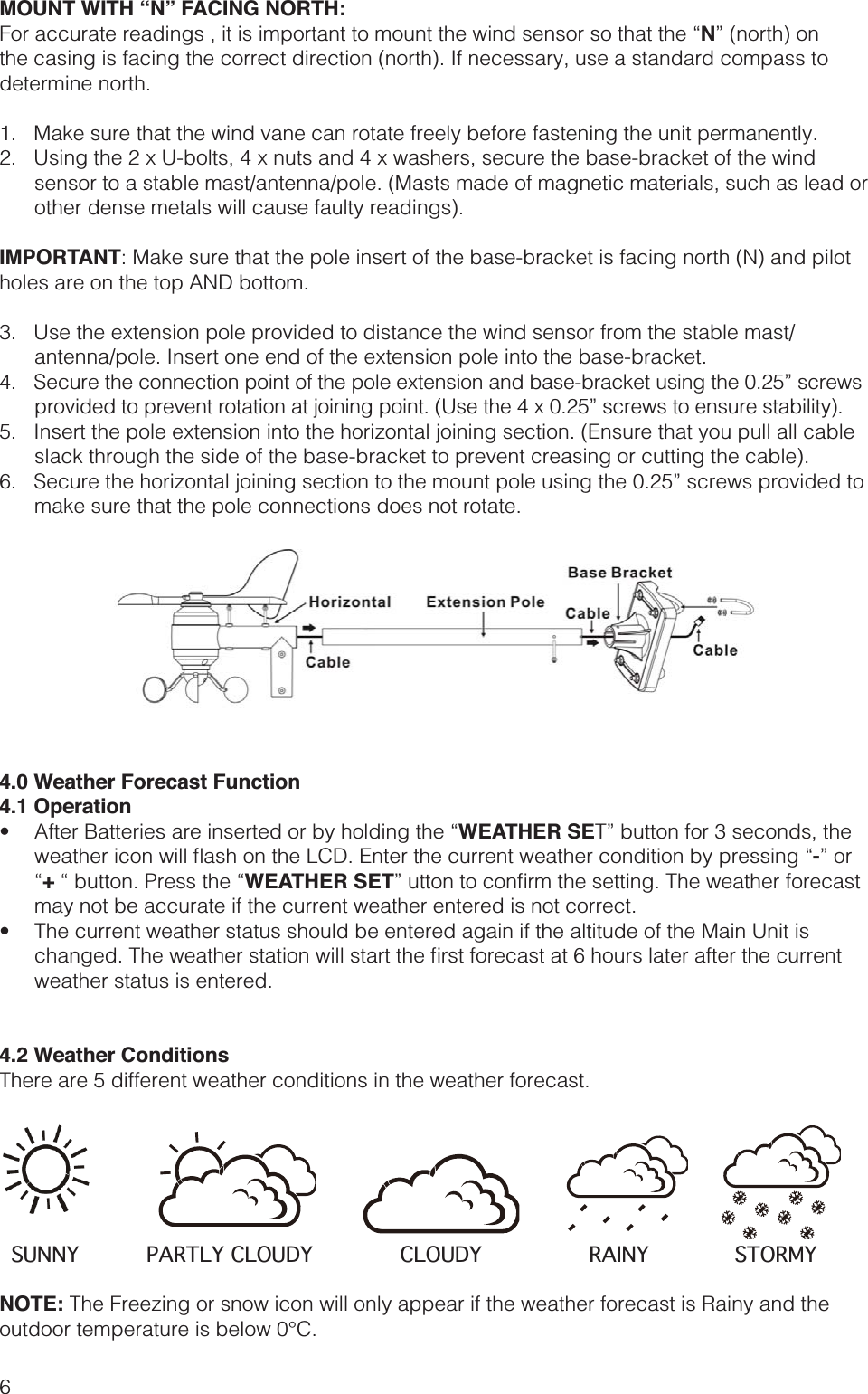 6MOUNT WITH “N” FACING NORTH:N” (north) on the casing is facing the correct direction (north). If necessary, use a standard compass to determine north.1.   Make sure that the wind vane can rotate freely before fastening the unit permanently.2.   Using the 2 x U-bolts, 4 x nuts and 4 x washers, secure the base-bracket of the wind sensor to a stable mast/antenna/pole. (Masts made of magnetic materials, such as lead or other dense metals will cause faulty readings).IMPORTANT: Make sure that the pole insert of the base-bracket is facing north (N) and pilot holes are on the top AND bottom.3.   Use the extension pole provided to distance the wind sensor from the stable mast/antenna/pole. Insert one end of the extension pole into the base-bracket.4.   Secure the connection point of the pole extension and base-bracket using the 0.25” screws provided to prevent rotation at joining point. (Use the 4 x 0.25” screws to ensure stability).5.   Insert the pole extension into the horizontal joining section. (Ensure that you pull all cable slack through the side of the base-bracket to prevent creasing or cutting the cable).6.   Secure the horizontal joining section to the mount pole using the 0.25” screws provided to make sure that the pole connections does not rotate.4.0 Weather Forecast Function4.1 Operation WEATHER SET” button for 3 seconds, the -” or +WEATHER SETmay not be accurate if the current weather entered is not correct. weather status is entered.4.2 Weather ConditionsThere are 5 different weather conditions in the weather forecast. NOTE: The Freezing or snow icon will only appear if the weather forecast is Rainy and the outdoor temperature is below 0°C.SUNNY PARTLY CLOUDY CLOUDY RAINY STORMY