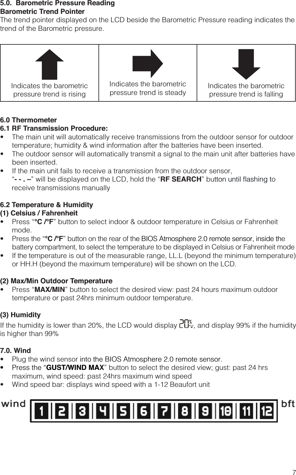 75.0.  Barometric Pressure ReadingBarometric Trend Pointer The trend pointer displayed on the LCD beside the Barometric Pressure reading indicates the trend of the Barometric pressure.Indicates the barometric pressure trend is risingIndicates the barometric pressure trend is steady Indicates the barometric pressure trend is falling6.0 Thermometer6.1 RF Transmission Procedure: temperature; humidity &amp; wind information after the batteries have been inserted. been inserted.  - - . –RF SEARCH” bu to        receive transmissions manually6.2 Temperature &amp; Humidity(1) Celsius / Fahrenheit °C /°F” button to select indoor &amp; outdoor temperature in Celsius or Fahrenheit mode.  °C /°F” button on the rear of the BIOS Atmosphere 2.0 remote sensor, inside the battery compartment, to select the temperature to be displayed in Celsius or Fahrenheit mode or HH.H (beyond the maximum temperature) will be shown on the LCD.(2) Max/Min Outdoor Temperature MAX/MIN” button to select the desired view: past 24 hours maximum outdoor temperature or past 24hrs minimum outdoor temperature.(3) HumidityIf the humidity is lower than 20%, the LCD would display  , and display 99% if the humidity is higher than 99%7.0. Wind   into the BIOS Atmosphere 2.0 remote sensor. GUST/WIND MAX” button to select the desired view; gust: past 24 hrs maximum, wind speed: past 24hrs maximum wind speed 