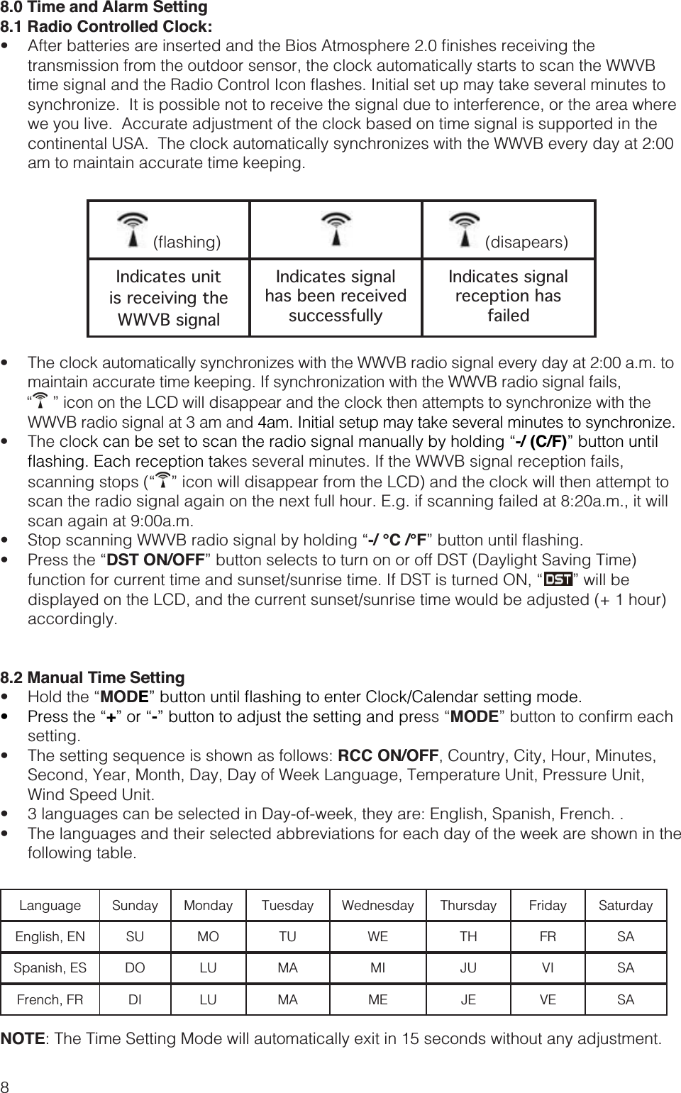 88.0 Time and Alarm Setting8.1 Radio Controlled Clock: transmission from the outdoor sensor, the clock automatically starts to scan the WWVB synchronize.  It is possible not to receive the signal due to interference, or the area where we you live.  Accurate adjustment of the clock based on time signal is supported in the continental USA.  The clock automatically synchronizes with the WWVB every day at 2:00 am to maintain accurate time keeping.   (disapears)Indicates unit is receiving the WWVB signalIndicates signal has been received successfullyIndicates signal reception has failed maintain accurate time keeping. If synchronization with the WWVB radio signal fails,   ” icon on the LCD will disappear and the clock then attempts to synchronize with the WWVB radio signal at 3 am and 4am. Initial setup may take several minutes to synchronize. -/ (C/F)” button until es several minutes. If the WWVB signal reception fails,  ” icon will disappear from the LCD) and the clock will then attempt to scan the radio signal again on the next full hour. E.g. if scanning failed at 8:20a.m., it will scan again at 9:00a.m.  -/ °C /°F DST ON/OFF” button selects to turn on or off DST (Daylight Saving Time)  ” will be displayed on the LCD, and the current sunset/sunrise time would be adjusted (+ 1 hour) accordingly. 8.2 Manual Time Setting MODE +-” button to adjust the setting and preMODEsetting. RCC ON/OFF, Country, City, Hour, Minutes, Second, Year, Month, Day, Day of Week Language, Temperature Unit, Pressure Unit, Wind Speed Unit.  following table.Language Sunday Monday Tuesday Wednesday Thursday Friday SaturdayEnglish, EN SU MO TU WE TH FR SASpanish, ES DO LU MA MI JU VI SAFrench, FR DI LU MA ME JE VE SANOTE: The Time Setting Mode will automatically exit in 15 seconds without any adjustment.