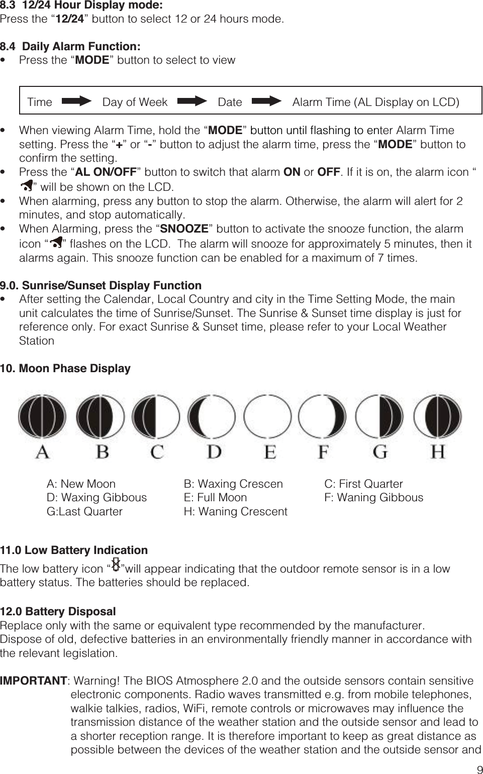 98.3  12/24 Hour Display mode:12/24” button to select 12 or 24 hours mode.8.4  Daily Alarm Function: MODE” button to select to viewTime       Day of Week       Date       Alarm Time (AL Display on LCD) MODE”ter Alarm Time +-MODE” button to  AL ON/OFF” button to switch that alarm ON or OFF” will be shown on the LCD.  minutes, and stop automatically. SNOOZE” button to activate the snooze function, the alarm  alarms again. This snooze function can be enabled for a maximum of 7 times.9.0. Sunrise/Sunset Display Function unit calculates the time of Sunrise/Sunset. The Sunrise &amp; Sunset time display is just for reference only. For exact Sunrise &amp; Sunset time, please refer to your Local Weather Station10. Moon Phase Display11.0 Low Battery Indication ”will appear indicating that the outdoor remote sensor is in a low battery status. The batteries should be replaced.12.0 Battery DisposalDispose of old, defective batteries in an environmentally friendly manner in accordance with the relevant legislation.IMPORTANT: Warning! The BIOS Atmosphere 2.0 and the outside sensors contain sensitive   electronic components. Radio waves transmitted e.g. from mobile telephones, transmission distance of the weather station and the outside sensor and lead to a shorter reception range. It is therefore important to keep as great distance as possible between the devices of the weather station and the outside sensor and A: New MoonD: Waxing GibbousG:Last QuarterB: Waxing CrescenE: Full MoonH: Waning CrescentC: First QuarterF: Waning Gibbous