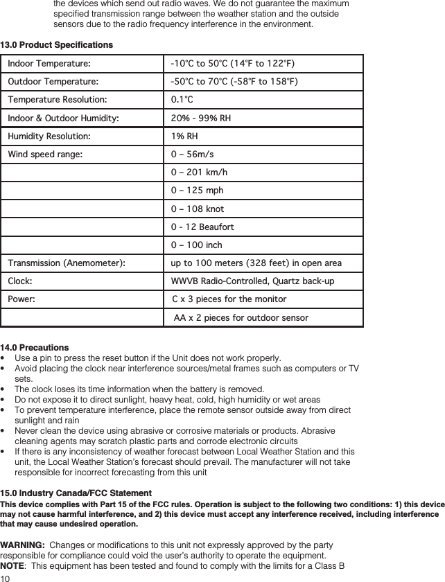 10the devices which send out radio waves. We do not guarantee the maximum Indoor Temperature: -10°C to 50°C (14°F to 122°F)Outdoor Temperature: -50°C to 70°C (-58°F to 158°F)Temperature Resolution: 0.1°CIndoor &amp; Outdoor Humidity: 20% - 99% RHHumidity Resolution: 1% RHWind speed range: 0 – 56m/s0 – 201 km/h0 – 125 mph0 – 108 knot0 - 12 Beaufort0 – 100 inchTransmission (Anemometer): up to 100 meters (328 feet) in open area Clock: WWVB Radio-Controlled, Quartz back-up  Power:  C x 3 pieces for the monitor AA x 2 pieces for outdoor sensor14.0 Precautions    sets.   sunlight and rain cleaning agents may scratch plastic parts and corrode electronic circuits unit, the Local Weather Station’s forecast should prevail. The manufacturer will not take responsible for incorrect forecasting from this unit15.0 Industry Canada/FCC StatementOperation is subject to the following two conditions: (1) this device may not cause interference, and (2) this device must accept any interference, including interference that may cause undesired operation of the device.WARNING: NOTEThis device complies with Part 15 of the FCC rules. Operation is subject to the following two conditions: 1) this device may not cause harmful interference, and 2) this device must accept any interference received, including interference that may cause undesired operation.