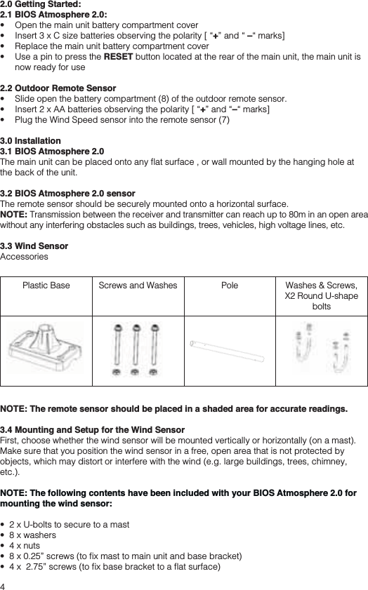 42.0 Getting Started:2.1 BIOS Atmosphere 2.0:  +–  RESET button located at the rear of the main unit, the main unit is now ready for use2.2 Outdoor Remote Sensor  +– 3.0 Installation3.1 BIOS Atmosphere 2.0the back of the unit.3.2 BIOS Atmosphere 2.0 sensorThe remote sensor should be securely mounted onto a horizontal surface. NOTE: Transmission between the receiver and transmitter can reach up to 80m in an open area without any interfering obstacles such as buildings, trees, vehicles, high voltage lines, etc.3.3 Wind SensorAccessoriesPlastic Base Screws and Washes Pole Washes &amp; Screws,X2 Round U-shape boltsNOTE: The remote sensor should be placed in a shaded area for accurate readings.3.4 Mounting and Setup for the Wind SensorFirst, choose whether the wind sensor will be mounted vertically or horizontally (on a mast). Make sure that you position the wind sensor in a free, open area that is not protected by objects, which may distort or interfere with the wind (e.g. large buildings, trees, chimney, etc.).NOTE: The following contents have been included with your BIOS Atmosphere 2.0 for mounting the wind sensor: