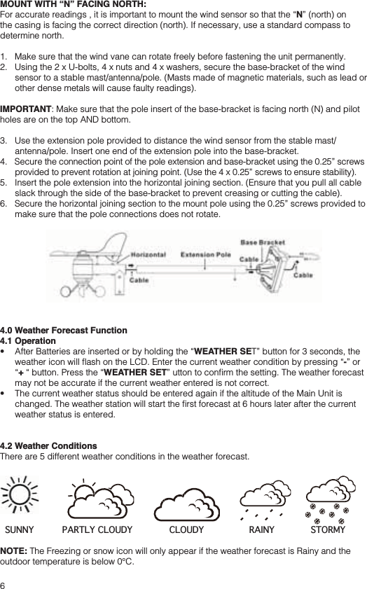 6MOUNT WITH “N” FACING NORTH:N” (north) on the casing is facing the correct direction (north). If necessary, use a standard compass to determine north.1.   Make sure that the wind vane can rotate freely before fastening the unit permanently.2.   Using the 2 x U-bolts, 4 x nuts and 4 x washers, secure the base-bracket of the wind sensor to a stable mast/antenna/pole. (Masts made of magnetic materials, such as lead or other dense metals will cause faulty readings).IMPORTANT: Make sure that the pole insert of the base-bracket is facing north (N) and pilot holes are on the top AND bottom.3.   Use the extension pole provided to distance the wind sensor from the stable mast/antenna/pole. Insert one end of the extension pole into the base-bracket.4.   Secure the connection point of the pole extension and base-bracket using the 0.25” screws provided to prevent rotation at joining point. (Use the 4 x 0.25” screws to ensure stability).5.   Insert the pole extension into the horizontal joining section. (Ensure that you pull all cable slack through the side of the base-bracket to prevent creasing or cutting the cable).6.   Secure the horizontal joining section to the mount pole using the 0.25” screws provided to make sure that the pole connections does not rotate.4.0 Weather Forecast Function4.1 Operation WEATHER SET” button for 3 seconds, the -” or +WEATHER SETmay not be accurate if the current weather entered is not correct. weather status is entered.4.2 Weather ConditionsThere are 5 different weather conditions in the weather forecast. NOTE: The Freezing or snow icon will only appear if the weather forecast is Rainy and the outdoor temperature is below 0°C.SUNNY PARTLY CLOUDY CLOUDY RAINY STORMY