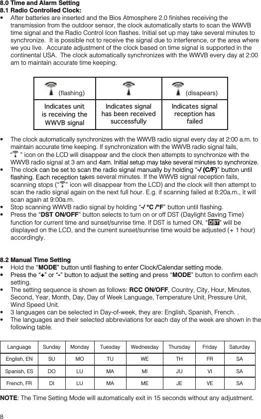 88.0 Time and Alarm Setting8.1 Radio Controlled Clock: transmission from the outdoor sensor, the clock automatically starts to scan the WWVB synchronize.  It is possible not to receive the signal due to interference, or the area where we you live.  Accurate adjustment of the clock based on time signal is supported in the continental USA.  The clock automatically synchronizes with the WWVB every day at 2:00 am to maintain accurate time keeping.   (disapears)Indicates unit is receiving the WWVB signalIndicates signal has been received successfullyIndicates signal reception has failed maintain accurate time keeping. If synchronization with the WWVB radio signal fails,   ” icon on the LCD will disappear and the clock then attempts to synchronize with the WWVB radio signal at 3 am and 4am. Initial setup may take several minutes to synchronize. -/ (C/F)” button until es several minutes. If the WWVB signal reception fails,  ” icon will disappear from the LCD) and the clock will then attempt to scan the radio signal again on the next full hour. E.g. if scanning failed at 8:20a.m., it will scan again at 9:00a.m.  -/ °C /°F DST ON/OFF” button selects to turn on or off DST (Daylight Saving Time)  ” will be displayed on the LCD, and the current sunset/sunrise time would be adjusted (+ 1 hour) accordingly. 8.2 Manual Time Setting MODE +-” button to adjust the setting and preMODEsetting. RCC ON/OFF, Country, City, Hour, Minutes, Second, Year, Month, Day, Day of Week Language, Temperature Unit, Pressure Unit, Wind Speed Unit.  following table.Language Sunday Monday Tuesday Wednesday Thursday Friday SaturdayEnglish, EN SU MO TU WE TH FR SASpanish, ES DO LU MA MI JU VI SAFrench, FR DI LU MA ME JE VE SANOTE: The Time Setting Mode will automatically exit in 15 seconds without any adjustment.