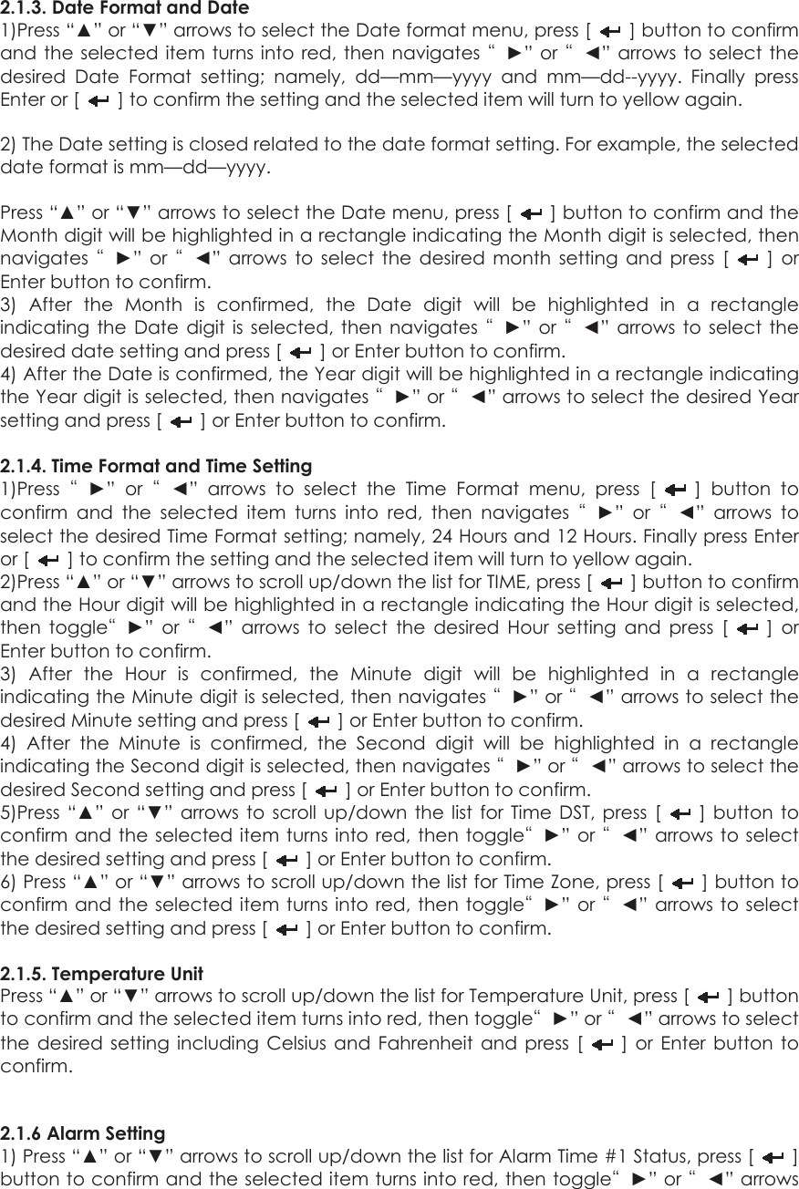 2.1.3. Date Format and Date 1)Press “▲” or “▼” arrows to select the Date format menu, press [    ] button to confirm and the selected item turns into red, then navigates “►” or “◄” arrows to select the desired Date Format setting; namely, dd—mm—yyyy and mm—dd--yyyy. Finally press Enter or [    ] to confirm the setting and the selected item will turn to yellow again.  2) The Date setting is closed related to the date format setting. For example, the selected date format is mm—dd—yyyy.  Press “▲” or “▼” arrows to select the Date menu, press [    ] button to confirm and the Month digit will be highlighted in a rectangle indicating the Month digit is selected, then navigates  “►” or “◄” arrows to select the desired month setting and press [   ] or Enter button to confirm.   3) After the Month is confirmed, the Date digit will be highlighted in a rectangle indicating the Date digit is selected, then navigates “►” or “◄” arrows to select the desired date setting and press [    ] or Enter button to confirm.   4) After the Date is confirmed, the Year digit will be highlighted in a rectangle indicating the Year digit is selected, then navigates “►” or “◄” arrows to select the desired Year setting and press [    ] or Enter button to confirm.  2.1.4. Time Format and Time Setting 1)Press  “►” or “◄” arrows to select the Time Format menu, press [   ] button to confirm and the selected item turns into red, then navigates “►” or “◄” arrows to select the desired Time Format setting; namely, 24 Hours and 12 Hours. Finally press Enter or [    ] to confirm the setting and the selected item will turn to yellow again. 2)Press “▲” or “▼” arrows to scroll up/down the list for TIME, press [    ] button to confirm and the Hour digit will be highlighted in a rectangle indicating the Hour digit is selected, then toggle“►” or “◄” arrows to select the desired Hour setting and press [   ] or Enter button to confirm.   3) After the Hour is confirmed, the Minute digit will be highlighted in a rectangle indicating the Minute digit is selected, then navigates “►” or “◄” arrows to select the desired Minute setting and press [    ] or Enter button to confirm.   4) After the Minute is confirmed, the Second digit will be highlighted in a rectangle indicating the Second digit is selected, then navigates “►” or “◄” arrows to select the desired Second setting and press [    ] or Enter button to confirm.   5)Press “▲” or “▼” arrows to scroll up/down the list for Time DST, press [   ] button to confirm and the selected item turns into red, then toggle“►” or “◄” arrows to select the desired setting and press [    ] or Enter button to confirm.   6) Press “▲” or “▼” arrows to scroll up/down the list for Time Zone, press [   ] button to confirm and the selected item turns into red, then toggle“►” or “◄” arrows to select the desired setting and press [    ] or Enter button to confirm.    2.1.5. Temperature Unit Press “▲” or “▼” arrows to scroll up/down the list for Temperature Unit, press [   ] button to confirm and the selected item turns into red, then toggle“►” or “◄” arrows to select the desired setting including Celsius and Fahrenheit and press [   ] or Enter button to confirm.    2.1.6 Alarm Setting   1) Press “▲” or “▼” arrows to scroll up/down the list for Alarm Time #1 Status, press [   ] button to confirm and the selected item turns into red, then toggle“►” or “◄” arrows 