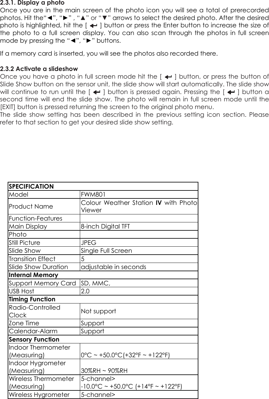 2.3.1. Display a photo Once you are in the main screen of the photo icon you will see a total of prerecorded photos. Hit the“◄”, “►” , “▲” or “▼” arrows to select the desired photo. After the desired photo is highlighted, hit the [    ] button or press the Enter button to increase the size of the photo to a full screen display. You can also scan through the photos in full screen mode by pressing the “◄”, “►” buttons.   If a memory card is inserted, you will see the photos also recorded there.  2.3.2 Activate a slideshow   Once you have a photo in full screen mode hit the [    ] button, or press the button of Slide Show button on the sensor unit, the slide show will start automatically. The slide show will continue to run until the [    ] button is pressed again. Pressing the [   ] button a second time will end the slide show. The photo will remain in full screen mode until the [EXIT] button is pressed returning the screen to the original photo menu.   The slide show setting has been described in the previous setting icon section. Please refer to that section to get your desired slide show setting.        SPECIFICATION Model FWM801 Product Name  Colour Weather Station IV with Photo Viewer Function-Features  Main Display  8-inch Digital TFT Photo  Still Picture  JPEG                                 Slide Show  Single Full Screen Transition Effect  5 Slide Show Duration  adjustable in seconds Internal Memory Support Memory Card  SD, MMC,   USB Host  2.0 Timing Function Radio-Controlled Clock  Not support Zone Time  Support Calendar-Alarm Support Sensory Function Indoor Thermometer (Measuring)  0°C ~ +50.0°C(+32°F ~ +122°F) Indoor Hygrometer (Measuring)  30%RH ~ 90%RH Wireless Thermometer (Measuring) 5-channel&gt; -10.0°C ~ +50.0°C (+14°F ~ +122°F) Wireless Hygrometer  5-channel&gt; 