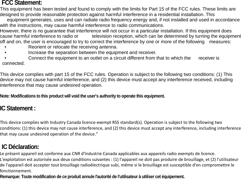  FCC Statement: This equipment has been tested and found to comply with the limits for Part 15 of the FCC rules. These limits are designed to provide reasonable protection against harmful interference in a residential installation. This  equipment generates, uses and can radiate radio frequency energy and, if not installed and used in accordance with the instructions, may cause harmful interference to radio communications. However, there is no guarantee that interference will not occur in a particular installation. If this equipment does cause harmful interference to radio or  television reception, which can be determined by turning the equipment off and on, the user is encouraged to try to correct the interference by one or more of the following    measures: •    Reorient or relocate the receiving antenna. •    Increase the separation between the equipment and receiver. •    Connect the equipment to an outlet on a circuit different from that to which the  receiver is connected.  This device complies with part 15 of the FCC rules. Operation is subject to the following two conditions: (1) This device may not cause harmful interference, and (2) this device must accept any interference received, including interference that may cause undesired operation.    Note: Modifications to this product will void the user’s authority to operate this equipment. IC Statement :  ThisdevicecomplieswithIndustryCanadalicence‐exemptRSSstandard(s).Operationissubjecttothefollowingtwoconditions:(1)thisdevicemaynotcauseinterference,and(2)thisdevicemustacceptanyinterference,includinginterferencethatmaycauseundesiredoperationofthedevice.&quot;IC Déclaration:LeprésentappareilestconformeauxCNRd&apos;IndustrieCanadaapplicablesauxappareilsradioexemptsdelicence.L&apos;exploitationestautoriséeauxdeuxconditionssuivantes:(1)l&apos;appareilnedoitpasproduiredebrouillage,et(2)l&apos;utilisateurdel&apos;appareildoitacceptertoutbrouillageradioélectriquesubi,mêmesilebrouillageestsusceptibled&apos;encompromettrelefonctionnement. Remarque: Toute modification de ce produit annule l&apos;autorité de l&apos;utilisateur à utiliser cet équipement.  