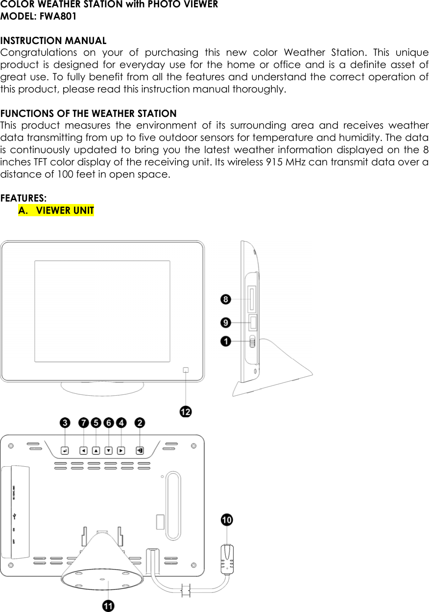  COLOR WEATHER STATION with PHOTO VIEWER   MODEL: FWA801  INSTRUCTION MANUAL   Congratulations on your of purchasing this new color Weather Station. This unique product is designed for everyday use for the home or office and is a definite asset of great use. To fully benefit from all the features and understand the correct operation of this product, please read this instruction manual thoroughly.    FUNCTIONS OF THE WEATHER STATION   This product measures the environment of its surrounding area and receives weather data transmitting from up to five outdoor sensors for temperature and humidity. The data is continuously updated to bring you the latest weather information displayed on the 8 inches TFT color display of the receiving unit. Its wireless 915 MHz can transmit data over a distance of 100 feet in open space.    FEATURES:  A. VIEWER UNIT    