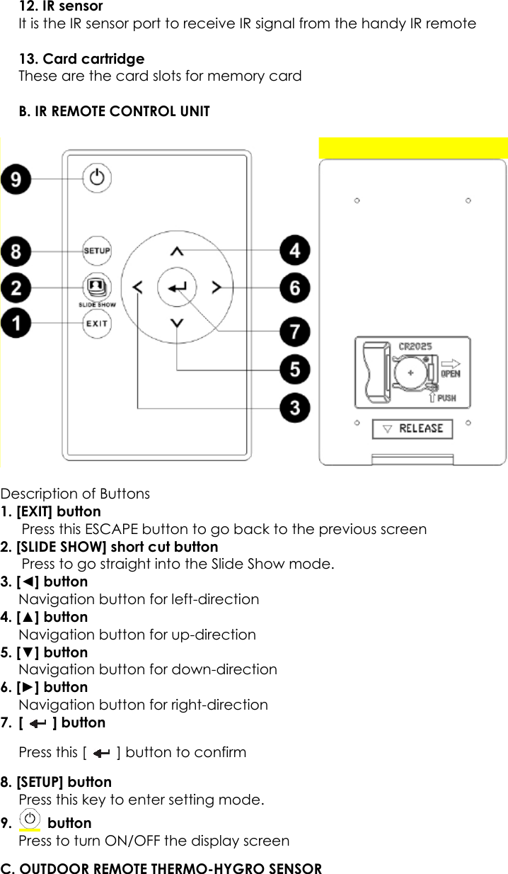 12. IR sensor   It is the IR sensor port to receive IR signal from the handy IR remote  13. Card cartridge These are the card slots for memory card  B. IR REMOTE CONTROL UNIT    Description of Buttons 1. [EXIT] button       Press this ESCAPE button to go back to the previous screen 2. [SLIDE SHOW] short cut button       Press to go straight into the Slide Show mode. 3. [◄] button Navigation button for left-direction 4. [▲] button Navigation button for up-direction 5. [▼] button Navigation button for down-direction 6. [►] button Navigation button for right-direction   7. [   ] button Press this [    ] button to confirm 8. [SETUP] button Press this key to enter setting mode. 9.   button  Press to turn ON/OFF the display screen   C. OUTDOOR REMOTE THERMO-HYGRO SENSOR    