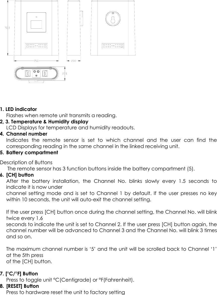   1. LED indicator   Flashes when remote unit transmits a reading. 2, 3. Temperature &amp; Humidity display LCD Displays for temperature and humidity readouts. 4. Channel number  Indicates the remote sensor is set to which channel and the user can find the corresponding reading in the same channel in the linked receiving unit. 5. Battery compartment  Description of Buttons       The remote sensor has 3 function buttons inside the battery compartment (5). 6. [CH] button After the battery installation, the Channel No. blinks slowly every 1.5 seconds to indicate it is now under channel setting mode and is set to Channel 1 by default. If the user presses no key within 10 seconds, the unit will auto-exit the channel setting.  If the user press [CH] button once during the channel setting, the Channel No. will blink twice every 1.6 seconds to indicate the unit is set to Channel 2. If the user press [CH] button again, the channel number will be advanced to Channel 3 and the Channel No. will blink 3 times and so on.  The maximum channel number is ‘5’ and the unit will be scrolled back to Channel ‘1’ at the 5th press of the [CH] button.  7. [°C/°F] Button Press to toggle unit °C(Centigrade) or °F(Fahrenheit). 8. [RESET] Button Press to hardware reset the unit to factory setting  