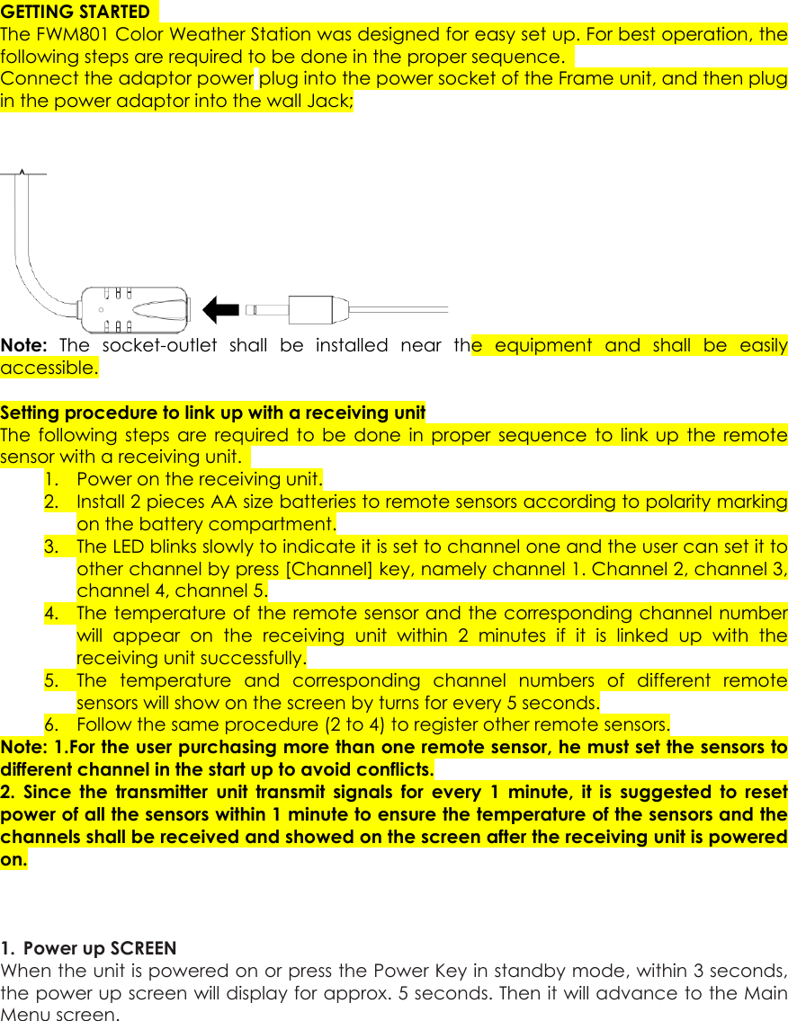 GETTING STARTED  The FWM801 Color Weather Station was designed for easy set up. For best operation, the following steps are required to be done in the proper sequence.   Connect the adaptor power plug into the power socket of the Frame unit, and then plug in the power adaptor into the wall Jack;   Note:  The socket-outlet shall be installed near the equipment and shall be easily accessible.   Setting procedure to link up with a receiving unit The following steps are required to be done in proper sequence to link up the remote sensor with a receiving unit.   1. Power on the receiving unit. 2. Install 2 pieces AA size batteries to remote sensors according to polarity marking on the battery compartment. 3. The LED blinks slowly to indicate it is set to channel one and the user can set it to other channel by press [Channel] key, namely channel 1. Channel 2, channel 3, channel 4, channel 5. 4. The temperature of the remote sensor and the corresponding channel number will appear on the receiving unit within 2 minutes if it is linked up with the receiving unit successfully. 5. The temperature and corresponding channel numbers of different remote sensors will show on the screen by turns for every 5 seconds. 6. Follow the same procedure (2 to 4) to register other remote sensors. Note: 1.For the user purchasing more than one remote sensor, he must set the sensors to different channel in the start up to avoid conflicts. 2. Since the transmitter unit transmit signals for every 1 minute, it is suggested to reset power of all the sensors within 1 minute to ensure the temperature of the sensors and the channels shall be received and showed on the screen after the receiving unit is powered on.    1.  Power up SCREEN   When the unit is powered on or press the Power Key in standby mode, within 3 seconds, the power up screen will display for approx. 5 seconds. Then it will advance to the Main Menu screen.    