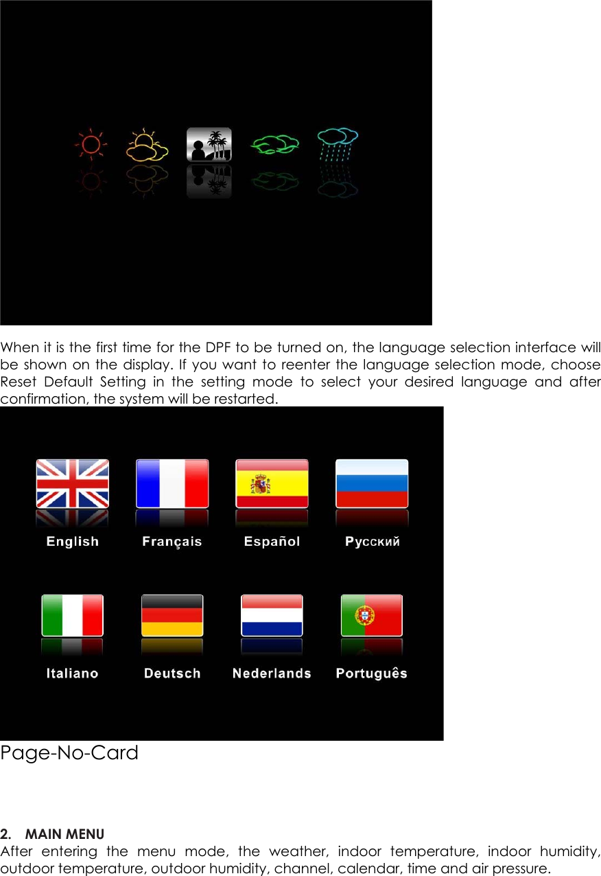 When it is the first time for the DPF to be turned on, the language selection interface will be shown on the display. If you want to reenter the language selection mode, choose Reset Default Setting in the setting mode to select your desired language and after confirmation, the system will be restarted.  Page-No-Card    2. MAIN MENU   After entering the menu mode, the weather, indoor temperature, indoor humidity, outdoor temperature, outdoor humidity, channel, calendar, time and air pressure.  