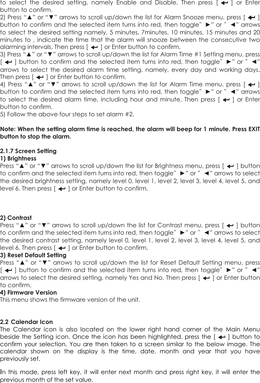 to select the desired setting, namely Enable and Disable. Then press [   ] or Enter button to confirm.   2) Press “▲” or “▼” arrows to scroll up/down the list for Alarm Snooze menu, press [   ] button to confirm and the selected item turns into red, then toggle“►” or “◄” arrows to select the desired setting namely, 5 minutes, 7minutes, 10 minutes, 15 minutes and 20 minutes to , indicate the time that the alarm will snooze between the consecutive two alarming intervals. Then press [    ] or Enter button to confirm.   3) Press “▲” or “▼” arrows to scroll up/down the list for Alarm Time #1 Setting menu, press [   ] button to confirm and the selected item turns into red, then toggle“►” or “◄” arrows to select the desired alarm time setting, namely, every day and working days. Then press [    ] or Enter button to confirm. 4) Press “▲” or “▼” arrows to scroll up/down the list for Alarm Time menu, press [   ] button to confirm and the selected item turns into red, then toggle“►” or “◄” arrows to select the desired alarm time, including hour and minute. Then press [   ] or Enter button to confirm.   5) Follow the above four steps to set alarm #2.  Note: When the setting alarm time is reached, the alarm will beep for 1 minute. Press EXIT button to stop the alarm.  2.1.7 Screen Setting   1) Brightness Press “▲” or “▼” arrows to scroll up/down the list for Brightness menu, press [   ] button to confirm and the selected item turns into red, then toggle“►” or “◄” arrows to select the desired brightness setting, namely level 0, level 1, level 2, level 3, level 4, level 5, and level 6. Then press [    ] or Enter button to confirm.    2) Contrast Press “▲” or “▼” arrows to scroll up/down the list for Contrast menu, press [   ] button to confirm and the selected item turns into red, then toggle“►” or “◄” arrows to select the desired contrast setting, namely level 0, level 1, level 2, level 3, level 4, level 5, and level 6. Then press [    ] or Enter button to confirm. 3) Reset Default Setting Press “▲” or “▼” arrows to scroll up/down the list for Reset Default Setting menu, press [   ] button to confirm and the selected item turns into red, then toggle“►” or “◄” arrows to select the desired setting, namely Yes and No. Then press [    ] or Enter button to confirm. 4) Firmware Version This menu shows the firmware version of the unit.   2.2 Calendar Icon The Calendar icon is also located on the lower right hand corner of the Main Menu beside the Setting icon. Once the icon has been highlighted, press the [   ] button to confirm your selection. You are then taken to a screen similar to the below image. The calendar shown on the display is the time, date, month and year that you have previously set. In this mode, press left key, it will enter next month and press right key, it will enter the previous month of the set value. 