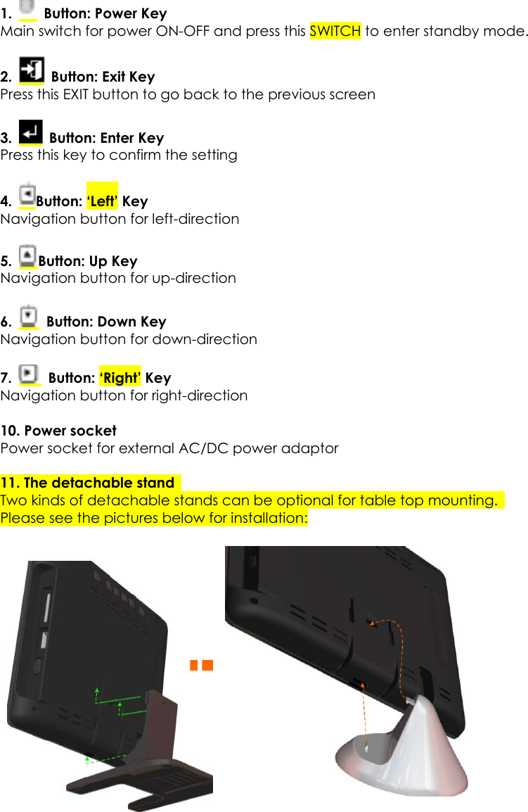  1.    Button: Power Key Main switch for power ON-OFF and press this SWITCH to enter standby mode. 2.   Button: Exit Key Press this EXIT button to go back to the previous screen 3.   Button: Enter Key Press this key to confirm the setting 4.  Button: ‘Left’ Key Navigation button for left-direction 5.  Button: Up Key Navigation button for up-direction 6.   Button: Down Key Navigation button for down-direction 7.   Button: ‘Right’ Key Navigation button for right-direction 10. Power socket   Power socket for external AC/DC power adaptor    11. The detachable stand   Two kinds of detachable stands can be optional for table top mounting.   Please see the pictures below for installation:        